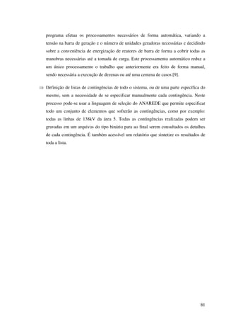 81
programa efetua os processamentos necessários de forma automática, variando a
tensão na barra de geração e o número de unidades geradoras necessárias e decidindo
sobre a conveniência de energização de reatores de barra de forma a cobrir todas as
manobras necessárias até a tomada de carga. Este processamento automático reduz a
um único processamento o trabalho que anteriormente era feito de forma manual,
sendo necessária a execução de dezenas ou até uma centena de casos [9].
⇒ Definição de listas de contingências de todo o sistema, ou de uma parte específica do
mesmo, sem a necessidade de se especificar manualmente cada contingência. Neste
processo pode-se usar a linguagem de seleção do ANAREDE que permite especificar
todo um conjunto de elementos que sofrerão as contingências, como por exemplo:
todas as linhas de 138kV da área 5. Todas as contingências realizadas podem ser
gravadas em um arquivos do tipo binário para ao final serem consultados os detalhes
de cada contingência. É também acessível um relatório que sintetize os resultados de
toda a lista.
 