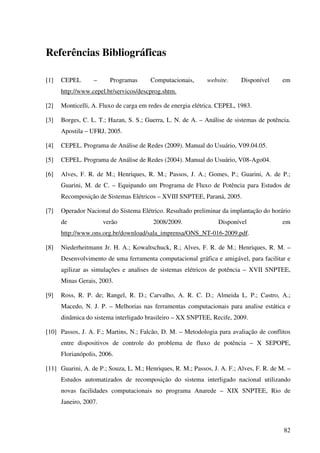 82
Referências Bibliográficas
[1] CEPEL – Programas Computacionais, website. Disponível em
http://www.cepel.br/servicos/descprog.shtm.
[2] Monticelli, A. Fluxo de carga em redes de energia elétrica. CEPEL, 1983.
[3] Borges, C. L. T.; Hazan, S. S.; Guerra, L. N. de A. – Análise de sistemas de potência.
Apostila – UFRJ, 2005.
[4] CEPEL. Programa de Análise de Redes (2009). Manual do Usuário, V09.04.05.
[5] CEPEL. Programa de Análise de Redes (2004). Manual do Usuário, V08-Ago04.
[6] Alves, F. R. de M.; Henriques, R. M.; Passos, J. A.; Gomes, P.; Guarini, A. de P.;
Guarini, M. de C. – Equipando um Programa de Fluxo de Potência para Estudos de
Recomposição de Sistemas Elétricos – XVIII SNPTEE, Paraná, 2005.
[7] Operador Nacional do Sistema Elétrico. Resultado preliminar da implantação do horário
de verão 2008/2009. Disponível em
http://www.ons.org.br/download/sala_imprensa/ONS_NT-016-2009.pdf.
[8] Niederheitmann Jr. H. A.; Kowaltschuck, R.; Alves, F. R. de M.; Henriques, R. M. –
Desenvolvimento de uma ferramenta computacional gráfica e amigável, para facilitar e
agilizar as simulações e analises de sistemas elétricos de potência – XVII SNPTEE,
Minas Gerais, 2003.
[9] Ross, R. P. de; Rangel, R. D.; Carvalho, A. R. C. D.; Almeida L. P.; Castro, A.;
Macedo, N. J. P. – Melhorias nas ferramentas computacionais para analise estática e
dinâmica do sistema interligado brasileiro – XX SNPTEE, Recife, 2009.
[10] Passos, J. A. F.; Martins, N.; Falcão, D. M. – Metodologia para avaliação de conflitos
entre dispositivos de controle do problema de fluxo de potência – X SEPOPE,
Florianópolis, 2006.
[11] Guarini, A. de P.; Souza, L. M.; Henriques, R. M.; Passos, J. A. F.; Alves, F. R. de M. –
Estudos automatizados de recomposição do sistema interligado nacional utilizando
novas facilidades computacionais no programa Anarede – XIX SNPTEE, Rio de
Janeiro, 2007.
 