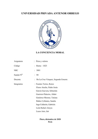 UNIVERSIDAD PRIVADA ANTENOR ORREGO
LA CONCIENCIA MORAL
Asignatura : Ética y valores
Código : Huma – 1023
NRC : 5801
Equipo NO
: 04
Docente : De La Cruz Vásquez, Segundo Ernesto
Integrantes : Fuentes Torres, Renzo
Flores Atoche, Pedro Jesús
García Guevara, Sebastián
Guerrero Palacios, Aldair
Gutiérrez Moreno, Tatiana
Ibáñez Collantes, Sandra
Inga Calderón, Gabriela
León Rafael, Greyss
Lucas Asto, Jair
Piura, diciembre de 2020
Perú
 