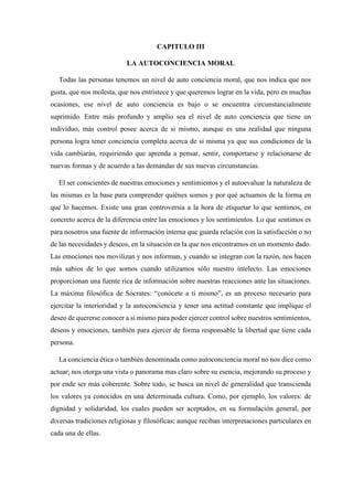 CAPITULO III
LA AUTOCONCIENCIA MORAL
Todas las personas tenemos un nivel de auto conciencia moral, que nos indica que nos
gusta, que nos molesta, que nos entristece y que queremos lograr en la vida, pero en muchas
ocasiones, ese nivel de auto conciencia es bajo o se encuentra circunstancialmente
suprimido. Entre más profundo y amplio sea el nivel de auto conciencia que tiene un
individuo, más control posee acerca de si mismo, aunque es una realidad que ninguna
persona logra tener conciencia completa acerca de si misma ya que sus condiciones de la
vida cambiarán, requiriendo que aprenda a pensar, sentir, comportarse y relacionarse de
nuevas formas y de acuerdo a las demandas de sus nuevas circunstancias.
El ser conscientes de nuestras emociones y sentimientos y el autoevaluar la naturaleza de
las mismas es la base para comprender quiénes somos y por qué actuamos de la forma en
que lo hacemos. Existe una gran controversia a la hora de etiquetar lo que sentimos, en
concreto acerca de la diferencia entre las emociones y los sentimientos. Lo que sentimos es
para nosotros una fuente de información interna que guarda relación con la satisfacción o no
de las necesidades y deseos, en la situación en la que nos encontramos en un momento dado.
Las emociones nos movilizan y nos informan, y cuando se integran con la razón, nos hacen
más sabios de lo que somos cuando utilizamos sólo nuestro intelecto. Las emociones
proporcionan una fuente rica de información sobre nuestras reacciones ante las situaciones.
La máxima filosófica de Sócrates: “conócete a ti mismo”, es un proceso necesario para
ejercitar la interioridad y la autoconciencia y tener una actitud constante que implique el
deseo de quererse conocer a sí mismo para poder ejercer control sobre nuestros sentimientos,
deseos y emociones, también para ejercer de forma responsable la libertad que tiene cada
persona.
La conciencia ética o también denominada como autoconciencia moral no nos dice como
actuar; nos otorga una vista o panorama mas claro sobre su esencia, mejorando su proceso y
por ende ser más coherente. Sobre todo, se busca un nivel de generalidad que transcienda
los valores ya conocidos en una determinada cultura. Como, por ejemplo, los valores: de
dignidad y solidaridad, los cuales pueden ser aceptados, en su formulación general, por
diversas tradiciones religiosas y filosóficas; aunque reciban interpretaciones particulares en
cada una de ellas.
 