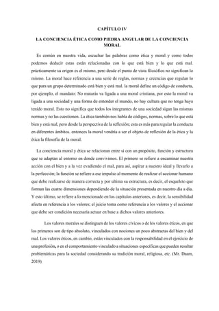 CAPÍTULO IV
LA CONCIENCIA ÉTICA COMO PIEDRA ANGULAR DE LA CONCIENCIA
MORAL
Es común en nuestra vida, escuchar las palabras como ética y moral y como todos
podemos deducir estas están relacionadas con lo que está bien y lo que está mal.
prácticamente su origen es el mismo, pero desde el punto de vista filosófico no significan lo
mismo. La moral hace referencia a una serie de reglas, normas y creencias que regulan lo
que para un grupo determinado está bien y está mal. la moral define un código de conducta,
por ejemplo, el mandato: No matarás va ligada a una moral cristiana, por esto la moral va
ligada a una sociedad y una forma de entender el mundo, no hay cultura que no tenga haya
tenido moral. Esto no significa que todos los integrantes de una sociedad sigan las mismas
normas y no las cuestionen. La ética también nos habla de códigos, normas, sobre lo que está
bien y está mal, pero desde la perspectiva de la reflexión; esta es más para regular la conducta
en diferentes ámbitos. entonces la moral vendría a ser el objeto de reflexión de la ética y la
ética la filosofía de la moral.
La conciencia moral y ética se relacionan entre si con un propósito, función y estructura
que se adaptan al entorno en donde convivimos. El primero se refiere a encaminar nuestra
acción con el bien y a la vez evadiendo el mal, para así, aspirar a nuestro ideal y llevarlo a
la perfección; la función se refiere a ese impulso al momento de realizar el accionar humano
que debe realizarse de manera correcta y por ultima su estructura, es decir, el esqueleto que
forman las cuatro dimensiones dependiendo de la situación presentada en nuestro día a día.
Y esto último, se refiere a lo mencionado en los capítulos anteriores, es decir, la sensibilidad
afecta en referencia a los valores; el juicio toma como referencia a los valores y el accionar
que debe ser condición necesaria actuar en base a dichos valores anteriores.
Los valores morales se distinguen de los valores cívicos o de los valores éticos, en que
los primeros son de tipo absoluto, vinculados con nociones un poco abstractas del bien y del
mal. Los valores éticos, en cambio, están vinculados con la responsabilidad en el ejercicio de
una profesión, o en el comportamiento vinculado a situaciones específicas que pueden resultar
problemáticas para la sociedad considerando su tradición moral, religiosa, etc. (Mr. Daam,
2019)
 