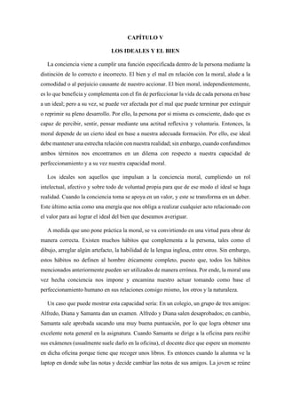 CAPÍTULO V
LOS IDEALES Y EL BIEN
La conciencia viene a cumplir una función especificada dentro de la persona mediante la
distinción de lo correcto e incorrecto. El bien y el mal en relación con la moral, alude a la
comodidad o al perjuicio causante de nuestro accionar. El bien moral, independientemente,
es lo que beneficia y complementa con el fin de perfeccionar la vida de cada persona en base
a un ideal; pero a su vez, se puede ver afectada por el mal que puede terminar por extinguir
o reprimir su pleno desarrollo. Por ello, la persona por si misma es consciente, dado que es
capaz de percibir, sentir, pensar mediante una actitud reflexiva y voluntaria. Entonces, la
moral depende de un cierto ideal en base a nuestra adecuada formación. Por ello, ese ideal
debe mantener una estrecha relación con nuestra realidad; sin embargo, cuando confundimos
ambos términos nos encontramos en un dilema con respecto a nuestra capacidad de
perfeccionamiento y a su vez nuestra capacidad moral.
Los ideales son aquellos que impulsan a la conciencia moral, cumpliendo un rol
intelectual, afectivo y sobre todo de voluntad propia para que de ese modo el ideal se haga
realidad. Cuando la conciencia toma se apoya en un valor, y este se transforma en un deber.
Este último actúa como una energía que nos obliga a realizar cualquier acto relacionado con
el valor para así lograr el ideal del bien que deseamos averiguar.
A medida que uno pone práctica la moral, se va convirtiendo en una virtud para obrar de
manera correcta. Existen muchos hábitos que complementa a la persona, tales como el
dibujo, arreglar algún artefacto, la habilidad de la lengua inglesa, entre otros. Sin embargo,
estos hábitos no definen al hombre éticamente completo, puesto que, todos los hábitos
mencionados anteriormente pueden ser utilizados de manera errónea. Por ende, la moral una
vez hecha conciencia nos impone y encamina nuestro actuar tomando como base el
perfeccionamiento humano en sus relaciones consigo mismo, los otros y la naturaleza.
Un caso que puede mostrar esta capacidad sería: En un colegio, un grupo de tres amigos:
Alfredo, Diana y Samanta dan un examen. Alfredo y Diana salen desaprobados; en cambio,
Samanta sale aprobada sacando una muy buena puntuación, por lo que logra obtener una
excelente nota general en la asignatura. Cuando Samanta se dirige a la oficina para recibir
sus exámenes (usualmente suele darlo en la oficina), el docente dice que espere un momento
en dicha oficina porque tiene que recoger unos libros. Es entonces cuando la alumna ve la
laptop en donde sube las notas y decide cambiar las notas de sus amigos. La joven se reúne
 