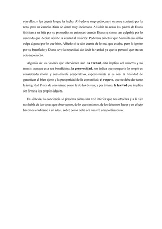 con ellos, y les cuenta lo que ha hecho. Alfredo se sorprendió, pero se pone contento por la
nota, pero en cambio Diana se siente muy incómoda. Al subir las notas los padres de Diana
felicitan a su hija por su promedio, es entonces cuando Diana se siente tan culpable por lo
sucedido que decide decirle la verdad al director. Podemos concluir que Samanta no sintió
culpa alguna por lo que hizo, Alfredo si se dio cuenta de lo mal que estaba, pero lo ignoró
por su beneficio y Diana tuvo la necesidad de decir la verdad ya que se percató que era un
acto incorrecto.
Algunos de los valores que intervienen son la verdad, esto implica ser sinceros y no
mentir, aunque esta sea beneficiosa; la generosidad, nos indica que compartir lo propio es
considerado moral y socialmente cooperativo, especialmente si es con la finalidad de
garantizar el bien ajeno y la prosperidad de la comunidad; el respeto, que se debe dar tanto
la integridad física de uno mismo como la de los demás; y por último, la lealtad que implica
ser firme a los propios ideales.
En síntesis, la conciencia se presenta como una voz interior que nos observa y a la vez
nos habla de las cosas que observamos, de lo que sentimos, de los debemos hacer y en efecto
hacemos conforme a un ideal, sobre como debe ser nuestro comportamiento.
 