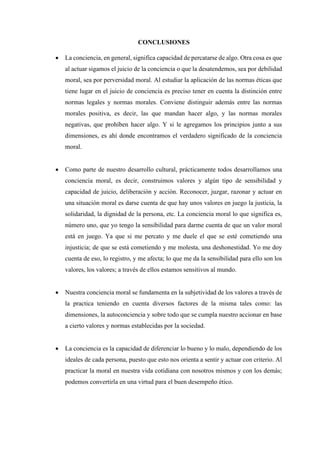 CONCLUSIONES
 La conciencia, en general, significa capacidad de percatarse de algo. Otra cosa es que
al actuar sigamos el juicio de la conciencia o que la desatendemos, sea por debilidad
moral, sea por perversidad moral. Al estudiar la aplicación de las normas éticas que
tiene lugar en el juicio de conciencia es preciso tener en cuenta la distinción entre
normas legales y normas morales. Conviene distinguir además entre las normas
morales positiva, es decir, las que mandan hacer algo, y las normas morales
negativas, que prohíben hacer algo. Y si le agregamos los principios junto a sus
dimensiones, es ahí donde encontramos el verdadero significado de la conciencia
moral.
 Como parte de nuestro desarrollo cultural, prácticamente todos desarrollamos una
conciencia moral, es decir, construimos valores y algún tipo de sensibilidad y
capacidad de juicio, deliberación y acción. Reconocer, juzgar, razonar y actuar en
una situación moral es darse cuenta de que hay unos valores en juego la justicia, la
solidaridad, la dignidad de la persona, etc. La conciencia moral lo que significa es,
número uno, que yo tengo la sensibilidad para darme cuenta de que un valor moral
está en juego. Ya que si me percato y me duele el que se esté cometiendo una
injusticia; de que se está cometiendo y me molesta, una deshonestidad. Yo me doy
cuenta de eso, lo registro, y me afecta; lo que me da la sensibilidad para ello son los
valores, los valores; a través de ellos estamos sensitivos al mundo.
 Nuestra conciencia moral se fundamenta en la subjetividad de los valores a través de
la practica teniendo en cuenta diversos factores de la misma tales como: las
dimensiones, la autoconciencia y sobre todo que se cumpla nuestro accionar en base
a cierto valores y normas establecidas por la sociedad.
 La conciencia es la capacidad de diferenciar lo bueno y lo malo, dependiendo de los
ideales de cada persona, puesto que esto nos orienta a sentir y actuar con criterio. Al
practicar la moral en nuestra vida cotidiana con nosotros mismos y con los demás;
podemos convertirla en una virtud para el buen desempeño ético.
 