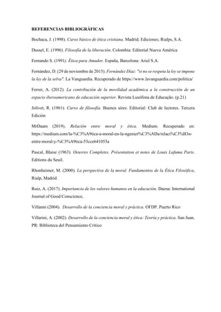 REFERENCIAS BIBLIOGRÁFICAS
Bochaca, J. (1998). Curso básico de ética cristiana. Madrid; Ediciones; Rialps, S.A.
Dussel, E. (1996). Filosofía de la liberación. Colombia: Editorial Nueva América
Fernando S. (1991). Ética para Amador. España, Barcelona: Ariel S.A.
Fernández, D. (29 de noviembre de 2015). Fernández Díaz: "si no se respeta la ley se impone
la ley de la selva". La Vanguardia. Recuperado de https://www.lavanguardia.com/politica/
Ferrer, A. (2012). La contribución de la movilidad académica a la construcción de un
espacio iberoamericano de educación superior. Revista Lusófona de Educação. (p.21)
Jolivet, R. (1961). Curso de filosofía. Buenos aires. Editorial: Club de lectores. Tercera
Edición
MrDaam (2019). Relación entre moral y ética. Medium. Recuperado en:
https://medium.com/la-%C3%A9tica-a-moral-en-la-ngenier%C3%ADa/relaci%C3%B3n-
entre-moral-y-%C3%A9tica-53cce641053a
Pascal, Blaise (1963). Oeuvres Completes. Présentation et notes de Louis Lafuma Paris.
Editions du Seuil.
Rhonheimer, M. (2000). La perspectiva de la moral. Fundamentos de la Ética Filosófica,
Rialp, Madrid.
Ruiz, A. (2017). Importancia de los valores humanos en la educación. Daena: International
Journal of Good Conscience,
Villanni (2004). Desarrollo de la conciencia moral y práctica. OFDP. Puerto Rico
Villarini, A. (2002). Desarrollo de la conciencia moral y ética: Teoría y práctica. San Juan,
PR: Biblioteca del Pensamiento Crítico
 