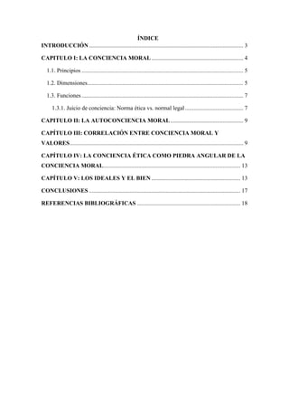 ÍNDICE
INTRODUCCIÓN.......................................................................................................... 3
CAPITULO I: LA CONCIENCIA MORAL............................................................... 4
1.1. Principios ............................................................................................................... 5
1.2. Dimensiones........................................................................................................... 5
1.3. Funciones............................................................................................................... 7
1.3.1. Juicio de conciencia: Norma ética vs. normal legal........................................ 7
CAPITULO II: LA AUTOCONCIENCIA MORAL.................................................. 9
CAPÍTULO III: CORRELACIÓN ENTRE CONCIENCIA MORAL Y
VALORES....................................................................................................................... 9
CAPÍTULO IV: LA CONCIENCIA ÉTICA COMO PIEDRA ANGULAR DE LA
CONCIENCIA MORAL.............................................................................................. 13
CAPÍTULO V: LOS IDEALES Y EL BIEN ............................................................. 13
CONCLUSIONES ........................................................................................................ 17
REFERENCIAS BIBLIOGRÁFICAS ....................................................................... 18
 
