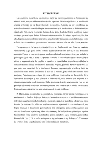 INTRODUCCIÓN
La conciencia moral tiene sus inicios a partir de nuestro nacimiento y forma parte de
nuestra niñez, aunque no la entendamos o no logremos darle un significado, a medida que
avanza el tiempo se va desenvolviendo en nosotros. Además, de ser considerada de
naturaleza humana, esta influida por nuestro entorno y se puede dar en el ámbito familiar,
social, etc. Por eso, la conciencia humana tiene como finalidad lograr identificar ciertas
acciones que nos hacen daño o de lo contrario tomar sabias decisiones a partir de ellas. Por
ello, la conciencia moral viene a ser como un delimitador de nuestra conducta tomando como
referencias ciertas normas que determina nuestro accionar en relación a las demás personas.
En consecuencia, la buena conciencia viene a ser fundamental para llevar un modo de
vida correcto. Algo que a simple vista no puede ser observado; pero si, el lado de nuestra
conducta. Porque la conciencia, puede ser observada desde dos perspectivas; por un lado, la
psicológica y por otro, la moral. La primera se refiere al conocimiento de uno mismo, mejor
dicho, la autoconciencia. En cambio, la moral, es la capacidad de juzgar la moralidad de la
conducta humana sea de uno mismo o de nuestro prójimo, pero una depende de la otra. Es,
por tanto, una capacidad de la inteligencia humana; caso contrario, si solo se habla de
conciencia moral abarca únicamente el acto de la persona, pero no el acto humano en su
conjunto. Paulatinamente, existen diversos problemas ocasionados por la omisión de la
conciencia psicológica y ello conlleva a formular un juicio erróneo con respecto a la
situación presentada en el momento. Dicho problema descrito anteriormente va a ser un
principal detonante no solo en un ámbito personal sino también en el ámbito social donde
los principales escenarios van a ser situaciones de la vida cotidiana.
A diferencia de los animales, la persona tiene conciencia por ser animal racional, pues la
razón nos da la facultad de juzgar. Entonces, la conciencia moral es la medida en como cada
individuo juzga la moralidad sea buena o mala; en especial, el que afecta a la persona en su
interior (la mentira). De tal forma, analizaremos cada aspecto de la conciencia moral para
lograr entender el dinamismo que involucra esta inteligencia como ciertas acciones que
afectan al núcleo de la persona y sobre todo conocer y darle significado, puesto que, algunos
la consideran como un stop o asimilándolo con un semáforo. De lo contrario, como indica
Fernando D. (2015) “Si la razón no impone su ley, se impone la ley de la selva”. Y entonces
no vivimos como seres humanos, sino como monos con pantalones.
 