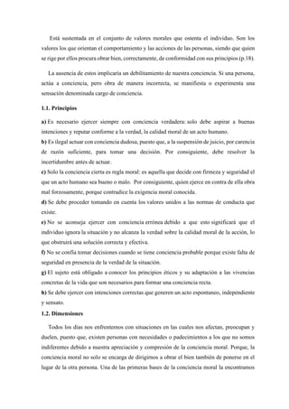 Está sustentada en el conjunto de valores morales que ostenta el individuo. Son los
valores los que orientan el comportamiento y las acciones de las personas, siendo que quien
se rige por ellos procura obrar bien, correctamente, de conformidad con sus principios (p.18).
La ausencia de estos implicaría un debilitamiento de nuestra conciencia. Si una persona,
actúa a conciencia, pero obra de manera incorrecta, se manifiesta o experimenta una
sensación denominada cargo de conciencia.
1.1. Principios
a) Es necesario ejercer siempre con conciencia verdadera: solo debe aspirar a buenas
intenciones y reputar conforme a la verdad, la calidad moral de un acto humano.
b) Es ilegal actuar con conciencia dudosa, puesto que, a la suspensión de juicio, por carencia
de razón suficiente, para tomar una decisión. Por consiguiente, debe resolver la
incertidumbre antes de actuar.
c) Solo la conciencia cierta es regla moral: es aquella que decide con firmeza y seguridad el
que un acto humano sea bueno o malo. Por consiguiente, quien ejerce en contra de ella obra
mal forzosamente, porque contradice la exigencia moral conocida.
d) Se debe proceder tomando en cuenta los valores unidos a las normas de conducta que
existe.
e) No se aconseja ejercer con conciencia errónea debido a que esto significará que el
individuo ignora la situación y no alcanza la verdad sobre la calidad moral de la acción, lo
que obstruirá una solución correcta y efectiva.
f) No se confía tomar decisiones cuando se tiene conciencia probable porque existe falta de
seguridad en presencia de la verdad de la situación.
g) El sujeto está obligado a conocer los principios éticos y su adaptación a las vivencias
concretas de la vida que son necesarios para formar una conciencia recta.
h) Se debe ejercer con intenciones correctas que generen un acto espontaneo, independiente
y sensato.
1.2. Dimensiones
Todos los días nos enfrentemos con situaciones en las cuales nos afectan, preocupan y
duelen, puesto que, existen personas con necesidades o padecimientos a los que no somos
indiferentes debido a nuestra apreciación y compresión de la conciencia moral. Porque, la
conciencia moral no solo se encarga de dirigirnos a obrar el bien también de ponerse en el
lugar de la otra persona. Una de las primeras bases de la conciencia moral la encontramos
 