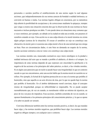 personales o sociales justifica el establecimiento de una norma según la cual algunas
acciones, que independientemente de esa norma carecen de bondad o maldad intrínseca, se
convierte en buenas o malas. Las normas legales obligan en conciencia, por su naturaleza
deja abierta la posibilidad de excepciones y de correcciones mediante la epiqueya, siempre
que venga a crearse una situación concreta den que la observación de esas normas no fuese
necesaria o incluso produjese un daño. Y esto puede darse en situaciones muy comunes que
a veces omitimos, por ejemplo, un sábado en la ciudad en toda una avenida, nos pasamos el
semáforo estando en rojo. Esta acción no es una culpa directa a la moral mientras no exista
algún peligro (certeza de la situación). El cruzar el semáforo en rojo no constituye una
alteración a la moral, pero si ocasiona una culpa moral a favor de una normal que nos otorga
un bien. Pero en circunstancias dadas, si este bien no demanda un respeto de la norma,
nuestro accionar contraria a esta no viene a no constituye una culpa moral.
Las normas morales son, enunciados normativos cuyo inicio ontológico es la piedad o
maldad intrínseca del acto que se manda o prohíbe el adulterio, el aborto o el estupro. La
importancia de estas normas depende de que expresen con sinceridad la aprobación o la
negativa de las acciones a los principios del saber práctico, es decir, a las virtudes morales.
Si en algún caso pareciera que en razón se puede hacer una irregularidad, lo que en contexto
sucede es que nos encontramos, ante una acción habla que la norma moral en cuestión no se
refiere. Por ejemplo, la licitud de la legítima protección no es una a la norma que prohíbe el
homicidio, sino que aquella es un acto diverso de ésta, por lo que no queda bajo la norma
que prohíbe el homicidio. En el ámbito debidamente moral conviene, dejar el concepto
mismo de irregularidad, porque en inflexibilidad es impensable. No se puede aceptar
razonablemente que, de vez en cuando, es moralmente válido un mínimo de injusticia, un
poco de ira o un poco de impudicia. Esas acciones, también cometidas de vez en cuando, se
oponen frontalmente a los primeros principios del conocimiento práctico, y lo que se opone
a la saber no puede ser sensato.
Conviene diferenciar también entre las normas morales positiva, es decir, las que mandan
hacer algo, y las normas morales negativas, que prohíben hacer algo. Las normas morales
negativas obligan siempre y en cualquier caso o contexto.
 