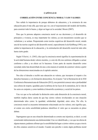 CAPÍTULO II
CORRELACIÓN ENTRE CONCIENCIA MORAL Y LOS VALORES
Nos señala la importancia de porque debemos de educarnos, y la existencia de una
educación para el más allá, que tiene que ver, con el mejoramiento del modelo del hombre,
para construir todo lo bueno, y dejar un lugar en la sociedad. Moore (2007).
Para que la persona adquiera conciencia moral en sus decisiones y el desarrollo de
principios y vivencia, es muy importante los valores, ya son mecanismos sociales que se
verbalizan y se actúan. Proponiendo como teorías cognitivas del desarrollo moral, siendo
una de las teorías cognitivas del desarrollo moral, especialmente la de Kohlberg (1981), nos
señala la importancia de la educación, y la estimulación del desarrollo moral de todo niño
hasta cierto grado.
Según Villarini, A. (2002), dice que la conciencia moral significa la experimentación de
la actividad humana desde valores morales, y a raíz de ello nos sentimos obligados a actuar
conforme a ellos y en efecto así lo hacemos. Como parte de nuestro desarrollo como
sociedad, todos han desarrollado de una u otra manera el sentido de construir valores a partir
de las dimensiones mencionadas en el capítulo anterior.
Nos dice el derecho a recibir una educación en valores, que incorpore el respeto a los
derechos humanos y a la formación democrática. En el punto 7 de la Declaración de la XXI
Conferencia Iberoamericana de Educación (2012), nos permitirá conocer más a profundidad
una cultura de respeto, igualdad, para la defensa de las leyes de la naturaleza, de la vida de
los seres en conjunto y como también el desarrollo económico y social de los países.
Una vez que se ha realizado la distinción entre cada dimensión de la conciencia moral,
también implica darse cuenta de que hay ciertos valores involucrados en una situación
determinada tales como: la igualdad, solidaridad, dignidad, entre otros. Por ello, la
conciencia moral se encuentra íntimamente relacionado con los valores, esto significa que,
al contar con cierta sensibilidad podemos identificar el valor que se encuentra en pleno
debate.
Supongamos que en una situación determinada se comete una injusticia, es decir, se está
cometiendo indirectamente una deshonestidad. Una vez identificado, y veo que me afecta de
alguna manera, podemos afirmar que la sensibilidad da lugar a ciertos valores ya que a través
de ellos estamos sensitivos al mundo. Cuando uno percibe o siente algún problema moral
 