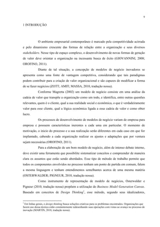 9

1 INTRODUÇÃO

O ambiente empresarial contemporâneo é marcado pela competitividade acirrada
e pelo dinamismo crescente das formas de relação entre a organização e seus diversos
stakeholders. Nesse tipo de espaço complexo, o desenvolvimento de novas formas de geração
de valor deve orientar a organização na incessante busca de êxito (GIOVANNINI, 2008;
OROFINO, 2011).
Diante de tal situação, a concepção de modelos de negócio inovadores se
apresenta como uma fonte de vantagem competitiva, considerando que tais paradigmas
podem contribuir para a criação de valor organizacional e são capazes de modificar a forma
de se fazer negócios (ZOTT; AMIT; MASSA, 2010, tradução nossa).
Conforme Magretta (2002) um modelo de negócio consiste em uma análise da
cadeia de valor que transpõe a organização como um todo, e identifica, entre outras questões
relevantes, quem é o cliente, qual a sua realidade social e econômica, o que é verdadeiramente
valor para esse cliente, qual a lógica econômica ligada a essa cadeia de valor e como obter
lucro.
Os processos de desenvolvimento de modelos de negócio variam de empresa para
empresa e possuem características inerentes a cada uma em particular. O momento de
motivação, o inicio do processo e a sua realização serão diferentes em cada caso em que for
implantado, cabendo a cada organização realizar os ajustes e adaptações que por ventura
sejam necessárias (OROFINO, 2011).
Para a elaboração de um bom modelo de negócio, além de intenso debate interno,
deve existir uma ferramenta que possibilite sistematizar conceitos e compreender de maneira
clara os assuntos que estão sendo abordados. Esse tipo de método de trabalho permite que
todos os componentes envolvidos no processo tenham um ponto de partida em comum, falem
a mesma linguagem e tenham entendimentos semelhantes acerca de uma mesma matéria
(OSTERWALDER; PIGNEUR, 2010, tradução nossa).
Como instrumento de representação de modelo de negócios, Osterwalder e
Pigneur (2010, tradução nossa) propõem a utilização do Business Model Generation Canvas.
Baseado em conceitos de Design Thinking1, esse método, segundo seus idealizadores,

1

Em linhas gerais, o design thinking busca soluções criativas para os problemas encontrados. Organizações que
fazem uso dessa técnica estão constantemente redesenhando suas operações com vistas ao avanço no processo de
inovação (MARTIN, 2010, tradução nossa).

 