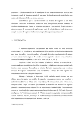10

possibilita a criação e modificação de paradigmas de um empreendimento por meio de uma
ferramenta visual, de linguagem acessível, que acaba facilitando a troca de experiências com
outros indivíduos envolvidos no mesmo processo.
Considerando que o desenvolvimento de modelo de negócios é um tema
emergente e relevante no ambiente empresarial atual, está pesquisa pretende responder ao
seguinte questionamento: Quais as principais diferenças e os possíveis benefícios que o
desenvolvimento de um modelo de negócios, por meio do método Canvas, pode oferecer em
relação ao plano de negócios tradicionalmente produzido pelas organizações?

1.1 JUSTIFICATIVA

O ambiente empresarial vem passando por amplas e cada vez mais aceleradas
transformações. A globalização, a necessidade de gerenciamento adequado do conhecimento
para gerar inovação e competitividade, e a formação de redes organizacionais são alguns
aspectos que conduzem empresas de variados portes e segmentos a buscar novas alternativas
de modelos de negócios (ARAUJO; ZILBER, 2013; RAUSCH, 2012).
Conforme Rausch (2012) o avanço tecnológico, apoiado na transferência e
transformação do conhecimento implícito, oportuniza a criação de arranjos organizacionais
inéditos entre empresas, fornecedores e clientes. Portanto, organizações que possuírem
modelos de negócios diferenciados, que possibilitem a criação de valor superior aos
concorrentes, estarão em vantagem competitiva.
Johnson, Christensen e Kagermann (2008, tradução nossa) afirmam que nos
últimos anos, inovações em modelos de negócios remodelaram setores por completo e
redistribuíram bilhões de dólares entre competidores. Os autores citam, entre outros casos,
varejistas como Target e Walmart, que entraram no mercado com modelos de negócios
pioneiros e atualmente detém mais de 75% do segmento nos Estados Unidos. Outro ponto que
merece ser mencionado diz respeito a uma pesquisa publicada no ano de 2005 pela Economist
Intelligence Unit2 informando que mais de 50% dos executivos de grandes empresas acredita
que em um futuro próximo, a inovação do modelo de negócios se tornará consideravelmente
mais importante do que a inovação em produtos e serviços.

2

http://www.eiu.com

 