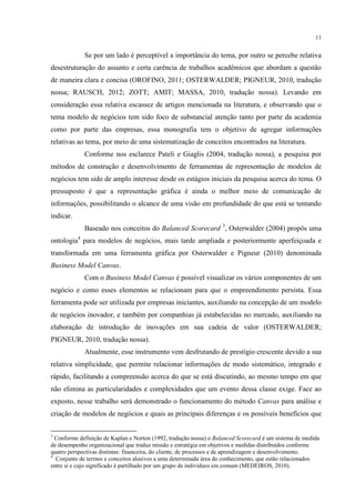 11

Se por um lado é perceptível a importância do tema, por outro se percebe relativa
desestruturação do assunto e certa carência de trabalhos acadêmicos que abordam a questão
de maneira clara e concisa (OROFINO, 2011; OSTERWALDER; PIGNEUR, 2010, tradução
nossa; RAUSCH, 2012; ZOTT; AMIT; MASSA, 2010, tradução nossa). Levando em
consideração essa relativa escassez de artigos mencionada na literatura, e observando que o
tema modelo de negócios tem sido foco de substancial atenção tanto por parte da academia
como por parte das empresas, essa monografia tem o objetivo de agregar informações
relativas ao tema, por meio de uma sistematização de conceitos encontrados na literatura.
Conforme nos esclarece Pateli e Giaglis (2004, tradução nossa), a pesquisa por
métodos de construção e desenvolvimento de ferramentas de representação de modelos de
negócios tem sido de amplo interesse desde os estágios iniciais da pesquisa acerca do tema. O
pressuposto é que a representação gráfica é ainda o melhor meio de comunicação de
informações, possibilitando o alcance de uma visão em profundidade do que está se tentando
indicar.
Baseado nos conceitos do Balanced Scorecard 3, Osterwalder (2004) propôs uma
ontologia4 para modelos de negócios, mais tarde ampliada e posteriormente aperfeiçoada e
transformada em uma ferramenta gráfica por Osterwalder e Pigneur (2010) denominada
Business Model Canvas.
Com o Business Model Canvas é possível visualizar os vários componentes de um
negócio e como esses elementos se relacionam para que o empreendimento persista. Essa
ferramenta pode ser utilizada por empresas iniciantes, auxiliando na concepção de um modelo
de negócios inovador, e também por companhias já estabelecidas no mercado, auxiliando na
elaboração de introdução de inovações em sua cadeia de valor (OSTERWALDER;
PIGNEUR, 2010, tradução nossa).
Atualmente, esse instrumento vem desfrutando de prestígio crescente devido a sua
relativa simplicidade, que permite relacionar informações de modo sistemático, integrado e
rápido, facilitando a compreensão acerca do que se está discutindo, ao mesmo tempo em que
não elimina as particularidades e complexidades que um evento dessa classe exige. Face ao
exposto, nesse trabalho será demonstrado o funcionamento do método Canvas para análise e
criação de modelos de negócios e quais as principais diferenças e os possíveis benefícios que
3

Conforme definição de Kaplan e Norton (1992, tradução nossa) o Balanced Scorecard é um sistema de medida
de desempenho organizacional que traduz missão e estratégia em objetivos e medidas distribuídos conforme
quatro perspectivas distintas: financeira, do cliente, de processos e de aprendizagem e desenvolvimento.
4
Conjunto de termos e conceitos alusivos a uma determinada área do conhecimento, que estão relacionados
entre si e cujo significado é partilhado por um grupo de indivíduos em comum (MEDEIROS, 2010).

 