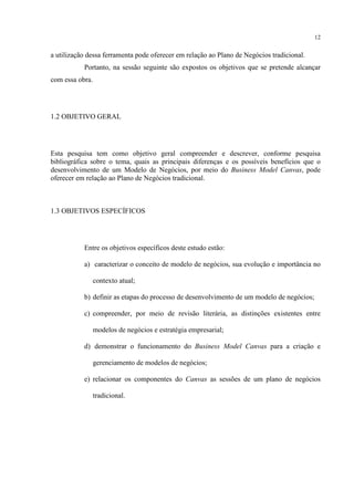 12

a utilização dessa ferramenta pode oferecer em relação ao Plano de Negócios tradicional.
Portanto, na sessão seguinte são expostos os objetivos que se pretende alcançar
com essa obra.

1.2 OBJETIVO GERAL

Esta pesquisa tem como objetivo geral compreender e descrever, conforme pesquisa
bibliográfica sobre o tema, quais as principais diferenças e os possíveis benefícios que o
desenvolvimento de um Modelo de Negócios, por meio do Business Model Canvas, pode
oferecer em relação ao Plano de Negócios tradicional.

1.3 OBJETIVOS ESPECÍFICOS

Entre os objetivos específicos deste estudo estão:
a) caracterizar o conceito de modelo de negócios, sua evolução e importância no
contexto atual;
b) definir as etapas do processo de desenvolvimento de um modelo de negócios;
c) compreender, por meio de revisão literária, as distinções existentes entre
modelos de negócios e estratégia empresarial;
d) demonstrar o funcionamento do Business Model Canvas para a criação e
gerenciamento de modelos de negócios;
e) relacionar os componentes do Canvas as sessões de um plano de negócios
tradicional.

 