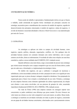 13

2 FUNDAMENTAÇÃO TEÓRICA

Nesta sessão do trabalho é apresentada a fundamentação teórica em que se baseia
o trabalho, sendo estruturada da seguinte forma: introdução aos principais conceitos de
estratégia, necessários para o entendimento dos conceitos de modelo de negócios, seguida do
desenvolvimento dos princípios relacionados à modelo de negócios e plano de negócios. A
revisão da literatura é encerrada abordando o Business Model Generation e sua materialização
por meio do Canvas.

2.1 ESTRATÉGIA

As estratégias se aplicam em todos os campos de atividade humana, como
negócios, esporte, política, educação, negociações, conflitos, etc. Em qualquer área de
atividade humana estamos em constante interação com outros indivíduos, com os quais
estamos envolvidos, direta ou indiretamente. O resultado de todas essas relações em uma base
cumulativa, explica a nossa realidade atual (TAMOYO, 2013, tradução nossa).
Quando definimos uma meta futura, surge a necessidade de possuir uma estratégia
que oriente nossas interações com o espaço competitivo que nos cerca de forma efetiva, sendo
que em cada caso, a formulação e a implementação da estratégia é única.
No âmbito dos negócios, em que o ambiente é carregado de incertezas e
turbulências, existe necessidade continua de revisão e projeção do rumo a ser seguido por uma
organização para que se possa alcançar vantagem competitiva duradoura. Essa preparação da
organização para o futuro visa à criação e a multiplicação do seu valor. Portanto, a estratégia
de uma empresa funciona como elemento aglutinador da cultura organizacional, da relação
com clientes e com outros envolvidos, em seu processo de geração de valor, assumindo
importância fundamental (CROCCO, 2012; PORTER, 1996, tradução nossa).
Na visão de Porter (1996) uma empresa somente irá conseguir superar seus
concorrentes se puder estabelecer uma diferença que possa manter. Ela deve fornecer um
valor maior aos clientes ou criar valor comparável a um custo menor, ou ambos. Desse modo,
a estratégia se manifesta em atividades realizadas em todas as partes do negócio, consistindo
em um grupo de atividades internas consistentes, relacionadas com o posicionamento externo

 