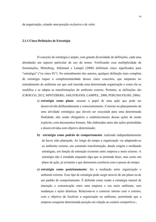 14

da organização, criando uma posição exclusiva e de valor.

2.1.1 Cinco Definições de Estratégia

O conceito de estratégia é amplo, com grande diversidade de definições, cada uma
abordando um aspecto particular de uso do termo. Verificando essa multiplicidade de
formulações, Mintzberg, Ahlstrand e Lampel (2000) definiram cinco significados para
“estratégia” (“os cinco Ps”). No entendimento dos autores, qualquer definição mais completa
de estratégia requer a complementaridade desses cinco conceitos, que amparam no
entendimento do ambiente em que está inserida uma determinada organização e como ela se
modifica e se adapta as transformações do ambiente externo. Portanto, as definições são
(CROCCO, 2012; MINTZBERG, AHLSTRAND, LAMPEL, 2000; PERUSSI FILHO, 2006):
a) estratégia como plano: assume o papel de uma ação que pode ser
desenvolvida deliberadamente e conscientemente. Consiste no planejamento de
uma atividade estratégica que deverá ser executada para uma determinada
finalidade, não sendo obrigatório o estabelecimento dessas ações de modo
explicito, com documentos formais. São elaboradas antes das ações pretendidas
e desenvolvidas com objetivo determinado;
b) estratégia como padrão de comportamento: realizada independentemente
de haver sido planejada. Ao longo do tempo a organização vai adaptando-se
ao ambiente externo, em constante transformação, dando origem e moldando
estratégias, em função da interação existente entre empresa e meio externo. A
estratégia não é estudada enquanto algo que se pretenda fazer, mas como um
plano de ação, já existente e que demonstra coerência com o passar do tempo;
c) estratégia como posicionamento: faz a mediação entre organização e
ambiente externo. Esse tipo de estratégia pode surgir através de um plano ou de
um padrão de comportamento. É definida como sendo a estratégia natural de
interação e comunicação entre uma empresa e seu meio ambiente, sem
mudanças e ações drásticas. Relaciona-se o contexto interno com o externo,
com o objetivo de localizar a organização no ambiente, permitindo que a
empresa conquiste determinada posição em relação ao cenário competitivo.;

 