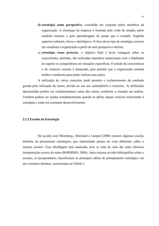 15

d) estratégia como perspectiva: concebida em conjunto pelos membros da
organização. A estratégia da empresa é formada pela visão de mundo, pelos
modelos mentais e pela aprendizagem do grupo que a compõe. Engloba
aspectos culturais, éticos e ideológicos. O foco desse tipo de estratégia consiste
em visualizar a organização a partir de uma perspectiva interna;
e) estratégia como pretexto: o objetivo final é levar vantagem sobre os
concorrentes, portanto, são realizadas manobras intencionais com a finalidade
de superar os competidores em situações específicas. O estudo da concorrência
e do contexto externo é destacado, pois permite que a organização entenda
melhor o ambiente para poder realizar suas ações.
A utilização de vários conceitos pode permitir o esclarecimento da confusão
gerada pela utilização do termo, devido ao seu uso contraditório e incorreto. As definições
apresentadas podem ser complementares umas das outras, conforme a situação em análise.
Também podem ser usadas simultaneamente quando se define algum conceito relacionado à
estratégia e estão em constante desenvolvimento.

2.1.2 Escolas da Estratégia

De acordo com Mintzberg, Ahlstrand e Lampel (2000) existem algumas escolas
distintas de pensamento estratégico, que representam pontos de vista diferentes sobre o
mesmo assunto. Essa abordagem será analisada, pois se trata de uma das mais clássicas
interpretações acerca do tema (BARBERO, 2008). Após extensa revisão bibliográfica sobre o
assunto, os pesquisadores classificaram as principais idéias do planejamento estratégico em
dez correntes distintas, sumarizadas na Tabela 1.

 