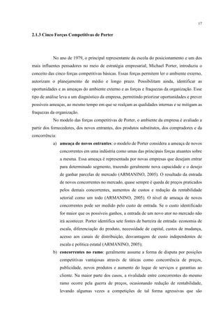 17

2.1.3 Cinco Forças Competitivas de Porter

No ano de 1979, o principal representante da escola do posicionamento e um dos
mais influentes pensadores no meio de estratégia empresarial, Michael Porter, introduziu o
conceito das cinco forças competitivas básicas. Essas forças permitem ler o ambiente externo,
autorizam o planejamento de médio e longo prazo. Possibilitam ainda, identificar as
oportunidades e as ameaças do ambiente externo e as forças e fraquezas da organização. Esse
tipo de análise leva a um diagnóstico da empresa, permitindo priorizar oportunidades e prever
possíveis ameaças, ao mesmo tempo em que se realçam as qualidades internas e se mitigam as
fraquezas da organização.
No modelo das forças competitivas de Porter, o ambiente da empresa é avaliado a
partir dos fornecedores, dos novos entrantes, dos produtos substitutos, dos compradores e da
concorrência:
a) ameaça de novos entrantes: o modelo de Porter considera a ameaça de novos
concorrentes em uma indústria como umas das principais forças atuantes sobre
a mesma. Essa ameaça é representada por novas empresas que desejam entrar
para determinado segmento, trazendo geralmente nova capacidade e o desejo
de ganhar parcelas de mercado (ARMANINO, 2005). O resultado da entrada
de novos concorrentes no mercado, quase sempre é queda de preços praticados
pelos demais concorrentes, aumentos de custos e redução da rentabilidade
setorial como um todo (ARMANINO, 2005). O nível de ameaça de novos
concorrentes pode ser medido pelo custo de entrada. Se o custo identificado
for maior que os possíveis ganhos, a entrada de um novo ator no mercado não
irá acontecer. Porter identifica sete fontes de barreira de entrada: economia de
escala, diferenciação do produto, necessidade de capital, custos de mudança,
acesso aos canais de distribuição, desvantagens de custo independentes de
escala e política estatal (ARMANINO, 2005);
b) concorrentes no ramo: geralmente assume a forma de disputa por posições
competitivas vantajosas através de táticas como concorrência de preços,
publicidade, novos produtos e aumento do leque de serviços e garantias ao
cliente. Na maior parte dos casos, a rivalidade entre concorrentes do mesmo
ramo ocorre pela guerra de preços, ocasionando redução de rentabilidade,
levando algumas vezes a competições de tal forma agressivas que são

 