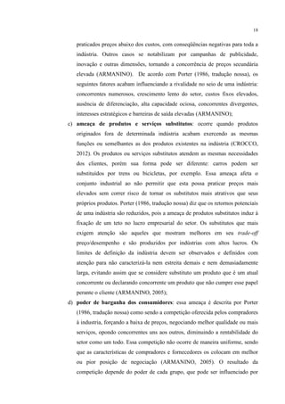 18

praticados preços abaixo dos custos, com conseqüências negativas para toda a
indústria. Outros casos se notabilizam por campanhas de publicidade,
inovação e outras dimensões, tornando a concorrência de preços secundária
elevada (ARMANINO). De acordo com Porter (1986, tradução nossa), os
seguintes fatores acabam influenciando a rivalidade no seio de uma indústria:
concorrentes numerosos, crescimento lento do setor, custos fixos elevados,
ausência de diferenciação, alta capacidade ociosa, concorrentes divergentes,
interesses estratégicos e barreiras de saída elevadas (ARMANINO);
c) ameaça de produtos e serviços substitutos: ocorre quando produtos
originados fora de determinada indústria acabam exercendo as mesmas
funções ou semelhantes as dos produtos existentes na indústria (CROCCO,
2012). Os produtos ou serviços substitutos atendem as mesmas necessidades
dos clientes, porém sua forma pode ser diferente: carros podem ser
substituídos por trens ou bicicletas, por exemplo. Essa ameaça afeta o
conjunto industrial ao não permitir que esta possa praticar preços mais
elevados sem correr risco de tornar os substitutos mais atrativos que seus
próprios produtos. Porter (1986, tradução nossa) diz que os retornos potenciais
de uma indústria são reduzidos, pois a ameaça de produtos substitutos induz à
fixação de um teto no lucro empresarial do setor. Os substitutos que mais
exigem atenção são aqueles que mostram melhores em seu trade-off
preço/desempenho e são produzidos por indústrias com altos lucros. Os
limites de definição da indústria devem ser observados e definidos com
atenção para não caracterizá-la nem estreita demais e nem demasiadamente
larga, evitando assim que se considere substituto um produto que é um atual
concorrente ou declarando concorrente um produto que não cumpre esse papel
perante o cliente (ARMANINO, 2005);
d) poder de barganha dos consumidores: essa ameaça é descrita por Porter
(1986, tradução nossa) como sendo a competição oferecida pelos compradores
à industria, forçando a baixa de preços, negociando melhor qualidade ou mais
serviços, opondo concorrentes uns aos outros, diminuindo a rentabilidade do
setor como um todo. Essa competição não ocorre de maneira uniforme, sendo
que as características de compradores e fornecedores os colocam em melhor
ou pior posição de negociação (ARMANINO, 2005). O resultado da
competição depende do poder de cada grupo, que pode ser influenciado por

 
