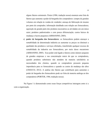 19

alguns fatores estruturais. Porter (1986, tradução nossa) enumera uma lista de
fatores que aumenta o poder de barganha dos compradores: compra de grandes
volumes em relação às vendas do vendedor; ameaça de fabricação do insumo
por parte do comprador; informação detalhada com relação aos fornecedores;
aquisição de grande parte dos produtos necessários as atividades em um único
setor; produtos padronizados e com pouca diferenciação; custos baixos de
mudança e lucros pequenos (ARMANINO, 2005).
e) poder de barganha dos fornecedores: os fornecedores podem ameaçar a
rentabilidade de determinada indústria ao aumentar os preços ou diminuir a
qualidade dos produtos e serviços ofertados, transferindo qualquer excesso de
rentabilidade da industria aos fornecedores, por meio desse mecanismo
(ARMANINO, 2005). Esse poder está ligado a fatores como número pequeno
de grandes empresas e sua concentração maior do que os compradores,
quando produtos substitutos não atendem de maneira satisfatória as
necessidades dos clientes, quando os compradores possuem pequena
importância para os fornecedores e quando os custos de mudança são altos
(CROCCO, 2012). A análise dos fatores que contribuem para aumentar o
poder de barganha dos fornecedores pode ser feita de maneira análoga ao dos
compradores (PORTER, 1986, tradução nossa).

Na Figura 1 é demonstrado como essas forças competitivas interagem entre si e
com a organização.

 