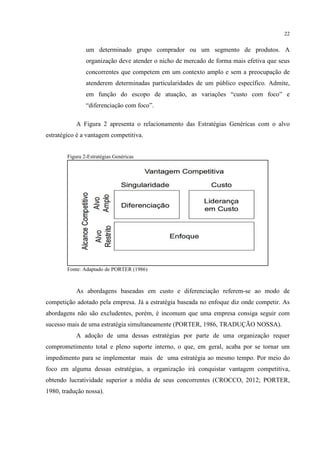 22

um determinado grupo comprador ou um segmento de produtos. A
organização deve atender o nicho de mercado de forma mais efetiva que seus
concorrentes que competem em um contexto amplo e sem a preocupação de
atenderem determinadas particularidades de um público específico. Admite,
em função do escopo de atuação, as variações “custo com foco” e
“diferenciação com foco”.
A Figura 2 apresenta o relacionamento das Estratégias Genéricas com o alvo
estratégico é a vantagem competitiva.

Figura 2-Estratégias Genéricas

Fonte: Adaptado de PORTER (1986)

As abordagens baseadas em custo e diferenciação referem-se ao modo de
competição adotado pela empresa. Já a estratégia baseada no enfoque diz onde competir. As
abordagens não são excludentes, porém, é incomum que uma empresa consiga seguir com
sucesso mais de uma estratégia simultaneamente (PORTER, 1986, TRADUÇÃO NOSSA).
A adoção de uma dessas estratégias por parte de uma organização requer
comprometimento total e pleno suporte interno, o que, em geral, acaba por se tornar um
impedimento para se implementar mais de uma estratégia ao mesmo tempo. Por meio do
foco em alguma dessas estratégias, a organização irá conquistar vantagem competitiva,
obtendo lucratividade superior a média de seus concorrentes (CROCCO, 2012; PORTER,
1980, tradução nossa).

 