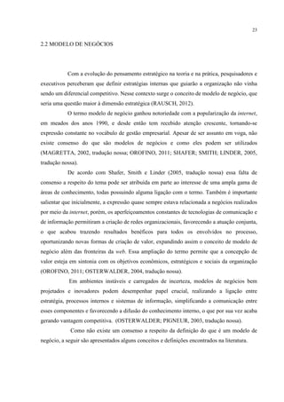 23

2.2 MODELO DE NEGÓCIOS

Com a evolução do pensamento estratégico na teoria e na prática, pesquisadores e
executivos perceberam que definir estratégias internas que guiarão a organização não vinha
sendo um diferencial competitivo. Nesse contexto surge o conceito de modelo de negócio, que
seria uma questão maior à dimensão estratégica (RAUSCH, 2012).
O termo modelo de negócio ganhou notoriedade com a popularização da internet,
em meados dos anos 1990, e desde então tem recebido atenção crescente, tornando-se
expressão constante no vocábulo de gestão empresarial. Apesar de ser assunto em voga, não
existe consenso do que são modelos de negócios e como eles podem ser utilizados
(MAGRETTA, 2002, tradução nossa; OROFINO, 2011; SHAFER; SMITH; LINDER, 2005,
tradução nossa).
De acordo com Shafer, Smith e Linder (2005, tradução nossa) essa falta de
consenso a respeito do tema pode ser atribuída em parte ao interesse de uma ampla gama de
áreas de conhecimento, todas possuindo alguma ligação com o termo. Também é importante
salientar que inicialmente, a expressão quase sempre estava relacionada a negócios realizados
por meio da internet, porém, os aperfeiçoamentos constantes de tecnologias de comunicação e
de informação permitiram a criação de redes organizacionais, favorecendo a atuação conjunta,
o que acabou trazendo resultados benéficos para todos os envolvidos no processo,
oportunizando novas formas de criação de valor, expandindo assim o conceito de modelo de
negócio além das fronteiras da web. Essa ampliação do termo permite que a concepção de
valor esteja em sintonia com os objetivos econômicos, estratégicos e sociais da organização
(OROFINO, 2011; OSTERWALDER, 2004, tradução nossa).
Em ambientes instáveis e carregados de incerteza, modelos de negócios bem
projetados e inovadores podem desempenhar papel crucial, realizando a ligação entre
estratégia, processos internos e sistemas de informação, simplificando a comunicação entre
esses componentes e favorecendo a difusão do conhecimento interno, o que por sua vez acaba
gerando vantagem competitiva. (OSTERWALDER; PIGNEUR, 2003, tradução nossa).
Como não existe um consenso a respeito da definição do que é um modelo de
negócio, a seguir são apresentados alguns conceitos e definições encontrados na literatura.

 