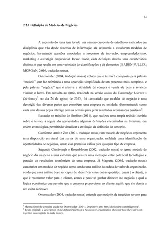 24

2.2.1 Definição de Modelos de Negócios

A ascensão do tema tem levado um número crescente de estudiosos radicados em
disciplinas que vão desde sistemas de informação até economia a estudarem modelos de
negócios, levantando questões associadas a processos de inovação, empreendedorismo,
marketing e estratégia empresarial. Desse modo, cada definição aborda uma característica
distinta, o que resulta em uma variedade de classificações e de elementos (BADEN-FULLER;
MORGAN, 2010, tradução nossa).
Osterwalder (2004, tradução nossa) coloca que o termo é composto pela palavra
“modelo” que faz referência a uma descrição simplificada de um processo mais complexo, e
pela palavra “negócio” que é alusiva a atividade de compra e venda de bens e serviços
visando o lucro. Em consulta ao termo, realizada na versão online do Cambridge Learner’s
Dictionary5 no dia 24 de agosto de 2013, foi constatado que modelo de negócio é uma
descrição das diversas partes que compõem uma empresa ou entidade, demonstrando como
cada uma dessas peças interage com as demais para gerar resultados econômicos positivos6.
Baseado no trabalho de Orofino (2011), que realizou uma ampla revisão literária
sobre o termo, a seguir são apresentadas algumas definições encontradas na literatura, em
ordem cronológica, permitindo visualizar a evolução da definição do conceito.
Conforme Amit e Zott (2001, tradução nossa) um modelo de negócios representa
uma disposição estrutural das partes de uma organização, moldada para identificação de
oportunidades de negócios, sendo essa premissa válida para qualquer tipo de empresa.
Segundo Chesbrough e Rosenbloom (2002, tradução nossa) o termo modelo de
negócio diz respeito a uma estrutura que realiza uma mediação entre potencial tecnológico e
geração de resultados econômicos de uma empresa. Já Magretta (2002, tradução nossa)
caracteriza um modelo de negócio como sendo uma análise da cadeia de valor da organização,
sendo que essa análise deve ser capaz de identificar entre outras questões, quem é o cliente, o
que é realmente valor para o cliente, como é possível ganhar dinheiro no negócio e qual a
lógica econômica que permite que a empresa proporcione ao cliente aquilo que ele deseja a
um custo aceitável.
Osterwalder (2004, tradução nossa) entende que modelos de negócios servem para

5

Mesma fonte de consulta usada por Osterwalder (2004). Disponível em: http://dictionary.cambridge.org/.
Texto original: a description of the different parts of a business or organization showing how they will work
together successfully to make money.
6

 