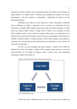 25

demonstrar de modo conceitual, qual a representação lógica do negócio de uma empresa em
ganhar dinheiro e as relações entre os elementos que compõem esse modelo. Esse tipo de
representação é útil para visualizar e compreender o fundamento de negócios de uma
determinada empresa.
Definições mais atuais do termo parecem ter maior convergência, apontando
certas semelhanças ao definir a expressão, como se percebe na conceituação de Aziz,
Fitzsimmons e Douglas (2008, tradução nossa) que diz que um modelo de negócio é a forma
como uma empresa obtém recursos e entrega valor ao cliente. Já na concepção de Teece
(2010, tradução nossa) o termo modelo de negócio define como uma organização cria e
entrega valor aos seus diversos clientes e de que forma esse valor agregado é transformado em
resultado econômico positivo. Casadeus-masanell e Ricart (2010, tradução nossa) definem a
expressão como a forma lógica de funcionamento de uma organização e como a mesma cria
valor para os stakeholders.
Por fim, em uma elucidação que parece agregar o conjunto mais recente de
definições do termo, Osterwalder e Pigneur (2010, tradução nossa) descrevem o ciclo de
desenvolvimento de um modelo de negócios sendo a maneira como uma organização
cria,entrega e captura valor (Figura 3).
Figura 3. Ciclo de desenvolvimento de um modelo de negócios

Fonte: Elaborado pelo Autor

Tendo mais clara a definição acerca do termo, o próximo item do projeto irá

 
