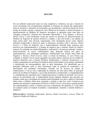 RESUMO

Em um ambiente empresarial cada vez mais competitivo e dinâmico, em que o advento de
novas tecnologias tem constantemente ampliado as fronteiras de atuação das organizações,
torna-se essencial a utilização de ferramentas que possibilitem o desenvolvimento de novas
formas de criação, entrega e captura de valor. Diante de tal situação, o desenvolvimento e o
aperfeiçoamento de Modelos de Negócios inovadores se apresenta como uma fonte de
vantagem competitiva. Proposto por Alexander Osterwalder e Yves Pigneur, o Business
Model Canvas é uma ferramenta visual que auxilia no processo de desenvolvimento de
Modelos de Negócios de maneira interativa e simples, o que tem levado a sua adoção em
larga escala pelas mais diversas organizações. Esta monografia possui como objetivo
principal compreender e descrever quais as diferenças existentes entre o Business Model
Canvas e o Plano de Negócios, que é tradicionalmente utilizado pelas empresas para
descrever um empreendimento e o modelo de negócios que o sustenta. Diante do objetivo
exposto, foi realizado um estudo bibliográfico, exploratório e de natureza aplicada, visando o
desenvolvimento de novos conhecimentos para aplicação prática por parte de
empreendedores, com abordagem qualitativa, estabelecendo uma relação entre Plano de
Negócios e Business Model Canvas. Após a revisão da literatura, os nove blocos que
compõem o modelo Canvas foram agrupados em quatro pilares essências de um modelo de
negócios (Interface com o Cliente; Produtos; Infraestrutura e Aspectos Financeiros), e as
sessões componentes de um Plano de Negócios foram relacionadas a esses pilares, permitindo
a identificação da correspondência entre as duas ferramentas. Foi identificado que as
principais diferenças entre as duas ferramentas estão na maneira de construção e na
apresentação dos resultados encontrados. Fazendo uso de técnicas de criação de
conhecimento, o Canvas tem a capacidade de sintetizar em uma única folha, os principais
pontos de um Plano de Negócios, o que acaba facilitando a compreensão, o compartilhamento
e a modificação das suposições que a organização possui a respeito do mercado. No Canvas,
parte-se do pressuposto que o empreendedor possui algumas hipóteses que precisam ser
testadas, sendo que a formatação do método acaba facilitando isso, pois o objetivo é descartar
idéias ruins e viabilizar idéias boas, ajustando o modelo a cada novo ciclo. Conclui-se que
nenhum dos elementos componentes do Business Model Canvas é novo para a grande maioria
dos empreendedores, porém, a maneira que esses componentes são dispostos e a visão deles
em conjunto acaba se tornando reveladora e surpreendente, tornando o método dinâmico e
adaptável.
Palavras-chave: Estratégia Empresarial; Business Model Generation; Canvas; Plano de
Negócios; Modelo de Negócios.

 