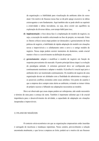 30

da organização e a habilidade para visualização do ambiente além do status
atual. Um motivo de fracasso nessa fase se dá pelo apego excessivo às idéias
extravagantes e sem fundamento. Aqui também não se pode abolir ou suprimir
a criatividade e idéias inovadoras, ou seja, deve existir um equilíbrio na
exploração de diversas idéias, com tempo hábil para isso;
d) implementação: o foco dessa fase é a implantação do modelo de negócio, ou
seja, a execução do modelo selecionado na fase de projeto, no mercado. Entre
os fatores críticos nessa etapa podem ser destacados o gerenciamento de boas
práticas de negócio, a habilidade de rápida adaptação do modelo em situações
novas e imprevisíveis e o alinhamento entre o novo e o antigo modelo de
negócio. Nessa etapa podem ocorrer momentos de desânimo, sendo crucial
manter o foco e o envolvimento na definição do projeto;
e) gerenciamento: adaptar e modificar o modelo de negócio em função de
respostas provenientes do mercado. O ponto principal dessa etapa é a evolução
do paradigma adotado. A estrutura gerencial deve ser configurada para
continuamente monitorar e adaptar o modelo. O feedback é crucial aqui pois o
ambiente deve ser monitorado continuamente. Os modelos de negócio de uma
organização devem ser alinhados com a finalidade de administrar a sinergia e
os possíveis conflitos existentes entre esses artefatos. Um ponto de cautela é
que a empresa deve sempre estar alerta ao ambiente, evitando se tornar vítima
do próprio sucesso e falhando nas adaptações necessárias ao modelo.
Deve ser observado que essas etapas podem ser sobrepostas, não sendo necessário
o término de uma para o começo de outra. Também é importante salientar que é de crucial
importância para o desenvolvimento da atividade, a capacidade de adaptação em situações
inesperadas e imprevisíveis.

2.3 PLANO DE NEGÓCIOS

O contexto sócio-econômico em que as organizações empresariais estão inseridas
é carregado de incertezas e mudanças repentinas. Nesse cenário, provavelmente a solução
encontrada atualmente, e que levou a empresa ao êxito, poderá ser o motivo de seu fracasso

 