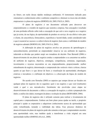 31

no futuro, em razão dessas rápidas mudanças ambientais. O instrumento indicado para
sistematizar o conhecimento sobre o ambiente competitivo e diminuir os riscos das atividades
empresariais é o plano de negócios (DORNELAS, 2005; PAULA, 2005).
O plano de negócios é um documento utilizado para descrever um
empreendimento e o modelo de negócios que sustenta a empresa. Sua concepção é resultado
de uma profunda reflexão sobre toda a concepção do que será o novo negócio ou o negócio
que já existe, da sua lógica, da oportunidade do produto ou serviço, do seu efetivo valor para
o cliente, da concorrência, fornecedores, experiência e lucratividade, sendo considerado tudo
o que é essencial ao sucesso e a sobrevivência do negócio, bem como a viabilidade do modelo
de negócios adotado (DORNELAS, 2005; PAULA, 2005).
A elaboração do plano de negócios envolve um processo de aprendizagem e
autoconhecimento, permitindo ao empreendedor situar-se no seu ambiente de negócios,
reduzindo as dúvidas que podem surgir aos tomadores de decisão. Para Bernardi (2006) o
desenvolvimento de um plano de negócio conduz o empreendedor a se concentrar na análise
do ambiente de negócios, objetivos, estratégias, competências, estruturas, organização,
investimentos e recursos necessários ao seu empreendimento, proporcionando: melhor
entendimento do negócio; determinação e compreensão das variáveis vitais e críticas, clareza
quanto ao que fazer e o que deixar de fazer; a visualização da oportunidade; abordagens
criativas e inovadoras e a definição de objetivos e a observação da lógica do modelo de
negócios.
De acordo com Dornelas (2005) os aspectos que sempre devem ser focados em
qualquer plano de negócios são os seguintes: qual o seu negócio; o que você (realmente)
vende e qual o seu mercado-alvo. Geralmente são envolvidas cinco etapas no
desenvolvimento do documento: a idéia e a concepção do negócio; a coleta e preparação dos
dados; a análise dos dados; montagem do plano e avaliação do plano (BERNARDI, 2006).
O plano de negócios não é utilizado somente para realizar o levantamento de
capital para o empreendimento. Embora um bom plano possa ajudar na tarefa, o propósito
principal é ajudar os empresários a adquirirem conhecimento acerca da oportunidade que
estão vislumbrando, testando a viabilidade das idéias. Esse processo dinâmico de
desenvolvimento do plano de negócios pode não somente evitar que o empreendedor encontre
uma oportunidade ruim, mas também ajuda a transformar a visão original em uma
oportunidade melhor (DORNELAS et al., 2008).

 