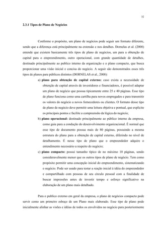 32

2.3.1 Tipos de Plano de Negócios

Conforme o propósito, um plano de negócios pode seguir um formato diferente,
sendo que a diferença está principalmente na extensão e nos detalhes. Dornelas et al. (2008)
entende que existem basicamente três tipos de plano de negócios, um para a obtenção de
capital para o empreendimento, outro operacional, com grande quantidade de detalhes,
destinado principalmente ao publico interno da organização e o plano compacto, que busca
proporcionar uma visão inicial e concisa do negócio. A seguir são demonstrados esses três
tipos de planos para públicos distintos (DORNELAS et al., 2008):
a) plano para obtenção de capital externo: caso exista a necessidade de
obtenção de capital através de investidores e financiadores, é possível adaptar
um plano de negócio que possua tipicamente entre 25 e 40 páginas. Esse tipo
de plano funciona como uma cartilha para novos empregados e para transmitir
os valores do negócio a novos fornecedores ou clientes. O formato desse tipo
de plano de negócio deve permitir uma leitura objetiva e pontual, que explicite
os principais pontos e facilite a compreensão da lógica do negócio;
b) plano operacional: destinado principalmente ao público interno da empresa,
como guia para a condução do desenvolvimento organizacional. É normal que
esse tipo de documento possua mais de 80 páginas, possuindo a mesma
estrutura do plano para a obtenção de capital externo, diferindo no nível de
detalhamento. É nesse tipo de plano que o empreendedor adquire o
entendimento necessário a respeito do negócio;
c) plano compacto: possui tamanho típico de no máximo 10 páginas, sendo
consideravelmente menor que os outros tipos de plano de negócio. Tem como
propósito permitir uma concepção inicial do empreendimento, sistematizando
o negócio. Pode ser usado para testar a reação inicial à idéia do empreendedor
e compartilhado com pessoas de seu círculo pessoal com a finalidade de
buscar impressões antes de investir tempo e esforço significativo na
elaboração de um plano mais detalhado.

Para o publico externo em geral da empresa, o plano de negócios compacto pode
servir como um primeiro esboço de um Plano mais elaborado. Esse tipo de plano pode
inicialmente alinhar as visões e idéias de todos os envolvidos no negócio para posteriormente

 
