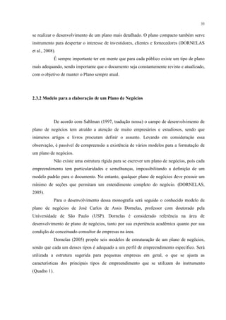 33

se realizar o desenvolvimento de um plano mais detalhado. O plano compacto também serve
instrumento para despertar o interesse de investidores, clientes e fornecedores (DORNELAS
et al., 2008).
É sempre importante ter em mente que para cada público existe um tipo de plano
mais adequando, sendo importante que o documento seja constantemente revisto e atualizado,
com o objetivo de manter o Plano sempre atual.

2.3.2 Modelo para a elaboração de um Plano de Negócios

De acordo com Sahlman (1997, tradução nossa) o campo de desenvolvimento de
plano de negócios tem atraído a atenção de muito empresários e estudiosos, sendo que
inúmeros artigos e livros procuram definir o assunto. Levando em consideração essa
observação, é passível de compreensão a existência de vários modelos para a formatação de
um plano de negócios.
Não existe uma estrutura rígida para se escrever um plano de negócios, pois cada
empreendimento tem particularidades e semelhanças, impossibilitando a definição de um
modelo padrão para o documento. No entanto, qualquer plano de negócios deve possuir um
mínimo de seções que permitam um entendimento completo do negócio. (DORNELAS,
2005).
Para o desenvolvimento dessa monografia será seguido o conhecido modelo de
plano de negócios de José Carlos de Assis Dornelas, professor com doutorado pela
Universidade de São Paulo (USP). Dornelas é considerado referência na área de
desenvolvimento de plano de negócios, tanto por sua experiência acadêmica quanto por sua
condição de conceituado consultor de empresas na área.
Dornelas (2005) propõe seis modelos de estruturação de um plano de negócios,
sendo que cada um desses tipos é adequado a um perfil de empreendimento específico. Será
utilizada a estrutura sugerida para pequenas empresas em geral, o que se ajusta as
características dos principais tipos de empreendimento que se utilizam do instrumento
(Quadro 1).

 