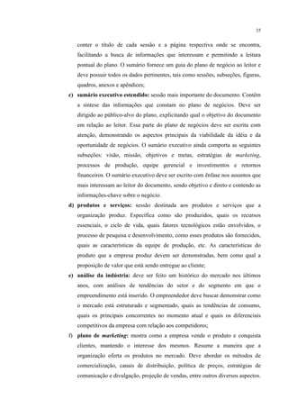 35

conter o título de cada sessão e a página respectiva onde se encontra,
facilitando a busca de informações que interessam e permitindo a leitura
pontual do plano. O sumário fornece um guia do plano de negócio ao leitor e
deve possuir todos os dados pertinentes, tais como sessões, subseções, figuras,
quadros, anexos e apêndices;
c) sumário executivo estendido: sessão mais importante do documento. Contêm
a síntese das informações que constam no plano de negócios. Deve ser
dirigido ao público-alvo do plano, explicitando qual o objetivo do documento
em relação ao leitor. Essa parte do plano de negócios deve ser escrita com
atenção, demonstrando os aspectos principais da viabilidade da idéia e da
oportunidade de negócios. O sumário executivo ainda comporta as seguintes
subseções: visão, missão, objetivos e metas, estratégias de marketing,
processos de produção, equipe gerencial e investimentos e retornos
financeiros. O sumário executivo deve ser escrito com ênfase nos assuntos que
mais interessam ao leitor do documento, sendo objetivo e direto e contendo as
informações-chave sobre o negócio.
d) produtos e serviços: sessão destinada aos produtos e serviços que a
organização produz. Específica como são produzidos, quais os recursos
essenciais, o ciclo de vida, quais fatores tecnológicos estão envolvidos, o
processo de pesquisa e desenvolvimento, como esses produtos são fornecidos,
quais as características da equipe de produção, etc. As características do
produto que a empresa produz devem ser demonstradas, bem como qual a
proposição de valor que está sendo entregue ao cliente;
e) análise da indústria: deve ser feito um histórico do mercado nos últimos
anos, com análises de tendências do setor e do segmento em que o
empreendimento está inserido. O empreendedor deve buscar demonstrar como
o mercado está estruturado e segmentado, quais as tendências de consumo,
quais os principais concorrentes no momento atual e quais os diferenciais
competitivos da empresa com relação aos competidores;
f) plano de marketing: mostra como a empresa vende o produto e conquista
clientes, mantendo o interesse dos mesmos. Resume a maneira que a
organização oferta os produtos no mercado. Deve abordar os métodos de
comercialização, canais de distribuição, política de preços, estratégias de
comunicação e divulgação, projeção de vendas, entre outros diversos aspectos.

 