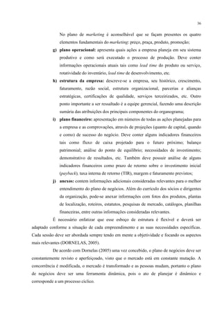 36

No plano de marketing é aconselhável que se façam presentes os quatro
elementos fundamentais do marketing: preço, praça, produto, promoção;
g) plano operacional: apresenta quais ações a empresa planeja em seu sistema
produtivo e como será executado o processo de produção. Deve conter
informações operacionais atuais tais como lead time do produto ou serviço,
rotatividade do inventário, lead time de desenvolvimento, etc.
h) estrutura da empresa: descreve-se a empresa, seu histórico, crescimento,
faturamento, razão social, estrutura organizacional, parcerias e alianças
estratégicas, certificações de qualidade, serviços terceirizados, etc. Outro
ponto importante a ser ressaltado é a equipe gerencial, fazendo uma descrição
sumária das atribuições dos principais componentes do organograma;
i) plano financeiro: apresentação em números de todas as ações planejadas para
a empresa e as comprovações, através de projeções (quanto de capital, quando
e como) de sucesso do negócio. Deve conter alguns indicadores financeiros
tais como fluxo de caixa projetado para o futuro próximo; balanço
patrimonial; análise do ponto de equilíbrio; necessidades de investimento;
demonstrativo de resultados, etc. Também deve possuir análise de alguns
indicadores financeiros como prazo de retorno sobre o investimento inicial
(payback), taxa interna de retorno (TIR), margem e faturamento previstos;
j) anexos: contem informações adicionais consideradas relevantes para o melhor
entendimento do plano de negócios. Além do currículo dos sócios e dirigentes
da organização, pode-se anexar informações com fotos dos produtos, plantas
de localização, roteiros, estatutos, pesquisas de mercado, catálogos, planilhas
financeiras, entre outras informações consideradas relevantes.
É necessário enfatizar que esse esboço de estrutura é flexível e deverá ser
adaptado conforme a situação de cada empreendimento e as suas necessidades específicas.
Cada sessão deve ser abordada sempre tendo em mente a objetividade e focando os aspectos
mais relevantes (DORNELAS, 2005).
De acordo com Dornelas (2005) uma vez concebido, o plano de negócios deve ser
constantemente revisto e aperfeiçoado, visto que o mercado está em constante mutação. A
concorrência é modificada, o mercado é transformado e as pessoas mudam, portanto o plano
de negócios deve ser uma ferramenta dinâmica, pois o ato de planejar é dinâmico e
corresponde a um processo cíclico.

 
