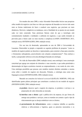 37

2.4 BUSINESS MODEL CANVAS

Em meados dos anos 2000, o suíço Alexander Osterwalder iniciou suas pesquisas
sobre modelo de negócios com base na visão que empresas de baseadas na internet não usam
mais as formas tradicionais de fazer e conduzir seus negócios, que precisam ser mais
dinâmicos, flexíveis e adaptáveis as mudanças, com a finalidade de se ajustar em um mundo
cada vez mais conectado. Suas premissas básicas eram de que a tecnologia está
constantemente mudando e moldando o ambiente de negócios, o que acaba tornando as
previsões para o futuro cada vez mais incertas e complexas (LANDT; DAMSTRUP, 2013,
tradução nossa; OSTERWALDER, 2004, tradução nossa).
Em sua tese de doutorado, apresentada no ano de 2004 à Universidade de
Lausanne, Osterwalder se propôs a responder ao seguinte problema de pesquisa: “como os
modelos de negócio podem ser descritos e representados, para construir a base para conceitos
e ferramentas subseqüentes, possivelmente com soluções computacionais?”. Para realizar a
tarefa, o pesquisador utilizou-se de uma abordagem baseada em ontologia.
Na visão de Osterwalder (2004, tradução nossa), uma ontologia é uma construção
conceitual que agrega um conjunto de elementos e suas conexões, o que acaba permitindo a
demonstração da lógica econômica inerente ao empreendimento, e seu modo de criar valor.
Uma ontologia possibilita que pessoas com modelos mentais distintos entendam a mesma
coisa sobre o modelo de negócio em discussão. Portanto, a ontologia atua como uma
linguagem comum (OSTERWALDER, 2004, tradução nossa).
Baseado em conceitos de balanced scorecard (KAPLAN; NORTON, 1992) são
identificadas quatro pilares principais que constituem a essência de um modelo de negócio
(OSTERWALDER, 2004, tradução nossa):
a) produto: descreve qual o negócio da empresa, os produtos e serviços e as
proposições de valor oferecidas ao mercado;
b) interface com o cliente: qual o público-alvo da empresa, de que forma ela
entrega seus produtos e serviços, como se mantém em contato e qual o tipo de
relacionamento que se deseja estabelecer com os clientes;
c) gerenciamento da infraestrutura: como a empresa trabalha as questões
relativas a infra-estrutura e logística, quais as parcerias necessárias e os

 