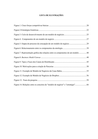 LISTA DE ILUSTRAÇÕES

Figura 1. Cinco forças competitivas básicas ............................................................................ 20
Figura 2-Estratégias Genéricas ................................................................................................. 22
Figura 3. Ciclo de desenvolvimento de um modelo de negócios ............................................. 25
Figura 4. Componentes de um modelo de negócio ................................................................. 27
Figura 5. Etapas do processo de concepção de um modelo de negócio. .................................. 29
Figura 6. Relacionamento entre os componentes da ontologia ................................................ 39
Figura 7. Representação gráfica das relações entre os componentes de um modelo ............... 40
Figura 8. Business Model Canvas ............................................................................................ 40
Figura 9. Tipos e Fases dos Canais de Distribuição ................................................................. 45
Figura 10. Motivações para a criação de Parcerias .................................................................. 50
Figura 11. Exemplo de Modelo de Negócios da Casas Bahia .................................................. 55
Figura 12. Exemplo de Modelo de Negócios do Dropbox ....................................................... 56
Figura 13. Fases da pesquisa ................................................................................................... 59
Figura 14. Relações entre os conceitos de "modelo de negócio" e "estratégia" ....................... 66

 