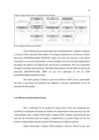 39
Figura 6. Relacionamento entre os componentes da ontologia

Fonte: Adaptado de Osterwalder (2004)

Essa ontologia passou posteriormente por aperfeiçoamentos e algumas mudanças
e no ano de 2010, Alexander Osterwalder e Yves Pigneur publicaram o livro Business Model
Generation (OSTERWALDER; PIGNEUR, 2010). Com base nos conceitos e nas teorias
encontrados em sua tese de doutorado, os autores propõem um framework para representação
de modelo de negócios e da ligação entre seus diversos componentes. Por isso é importante
distinguir a ontologia apresentado por Alexander Osterwalder no ano de 2004, em sua tese de
doutorado (OSTERWALDER, 2004), de seu livro publicado no ano de 2010
(OSTERWALDER; PIGNEUR, 2010).
Na sessão seguinte é descrito o framework Business Model Canvas, apresentado
em 2010, e seus blocos de construção que adaptam os conceitos apresentados na tese de
doutorado de Osterwalder.

2.4.1 Blocos de Construção do Canvas

Para a elaboração de um modelo de negócio deve existir uma ferramenta que
possibilite aos integrantes da equipe de trabalho um entendimento comum acerca do que está
sendo proposto para o modelo. Osterwalder e Pigneur (2010, tradução nossa) pontuam que
esse tipo de instrumento deve ser simples e compreensível, ao mesmo tempo em que não
elimina a complexidade inerente ao desenvolvimento de um modelo de negócios.
Então, Osterwalder e Pigneur (2010) propõem o Business Model Canvas, que

 