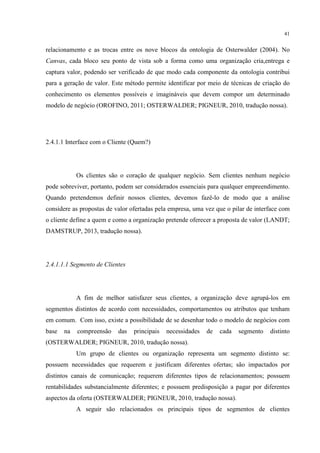 41

relacionamento e as trocas entre os nove blocos da ontologia de Osterwalder (2004). No
Canvas, cada bloco seu ponto de vista sob a forma como uma organização cria,entrega e
captura valor, podendo ser verificado de que modo cada componente da ontologia contribui
para a geração de valor. Este método permite identificar por meio de técnicas de criação do
conhecimento os elementos possíveis e imagináveis que devem compor um determinado
modelo de negócio (OROFINO, 2011; OSTERWALDER; PIGNEUR, 2010, tradução nossa).

2.4.1.1 Interface com o Cliente (Quem?)

Os clientes são o coração de qualquer negócio. Sem clientes nenhum negócio
pode sobreviver, portanto, podem ser considerados essenciais para qualquer empreendimento.
Quando pretendemos definir nossos clientes, devemos fazê-lo de modo que a análise
considere as propostas de valor ofertadas pela empresa, uma vez que o pilar de interface com
o cliente define a quem e como a organização pretende oferecer a proposta de valor (LANDT;
DAMSTRUP, 2013, tradução nossa).

2.4.1.1.1 Segmento de Clientes

A fim de melhor satisfazer seus clientes, a organização deve agrupá-los em
segmentos distintos de acordo com necessidades, comportamentos ou atributos que tenham
em comum. Com isso, existe a possibilidade de se desenhar todo o modelo de negócios com
base

na

compreensão

das

principais

necessidades

de

cada

segmento

distinto

(OSTERWALDER; PIGNEUR, 2010, tradução nossa).
Um grupo de clientes ou organização representa um segmento distinto se:
possuem necessidades que requerem e justificam diferentes ofertas; são impactados por
distintos canais de comunicação; requerem diferentes tipos de relacionamentos; possuem
rentabilidades substancialmente diferentes; e possuem predisposição a pagar por diferentes
aspectos da oferta (OSTERWALDER; PIGNEUR, 2010, tradução nossa).
A seguir são relacionados os principais tipos de segmentos de clientes

 