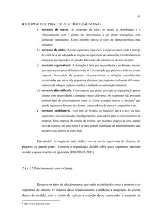 42

(OSTERWALDER; PIGNEUR, 2010, TRADUÇÃO NOSSA):
a) mercado de massa: As propostas de valor, os canais de distribuição e o
relacionamento com o cliente são direcionados a um grupo homogêneo, com
demandas semelhantes. Como exemplo tem-se o setor de eletroeletrônicos para
consumo;

b) mercado de nicho: Atende segmentos específicos e especializados, onde a entrega
de valor deve ser adequada às exigências específicas de cada nicho. Os fabricantes de
autopeças que dependem de grandes fabricantes de automóveis são um exemplo;

c) mercado segmentado: A distinção é feita por necessidades e problemas, mesmo
que esses sejam pouco diferentes entre si. Um exemplo que pode ser citado seria uma
empresa fornecedora de projetos micro-mecânicos e soluções manufaturadas
terceirizadas que serve três segmentos distintos com propostas sutilmente diferentes:
indústria de relógios, indústria médica e indústria de automação industrial;

d) mercado diversificado: Uma empresa que possui esse tipo de segmentação possui
clientes com necessidades e demandas muito diferentes. Os segmentos não possuem
nenhum tipo de relacionamento entre si. Como exemplo tem-se a Amazon8 que
atende segmentos distintos de clientes: consumidores de massa e companhias web;

e) mercado multilateral: Esse tipo de Modelo de Negócios serve a dois ou mais
segmentos com necessidades interdependentes, necessários para o funcionamento da
empresa. Uma empresa de cartões de crédito, por exemplo, precisa de uma grande
base de usuários em uma ponta e de uma grande quantidade de estabelecimentos que
aceitem esses cartões de outro lado.

Um modelo de negócios pode definir um ou vários segmentos de clientes, de
pequeno ou grande porte. Compete à organização decidir sobre quais segmentos pretende
atender e quais deverão ser ignorados (OROFINO, 2011).

2.4.1.1.2 Relacionamento com o Cliente

Descreve os tipos de relacionamento que serão estabelecidos entre a empresa e os
segmentos de clientes. O objetivo desse relacionamento é melhorar a integração do cliente
dentro do modelo, com o intuito de realizar a retenção desse consumidor e aumentar as
8

http://www.amazon.com/

 