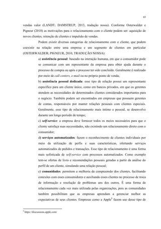 43

vendas valor (LANDT; DAMSTRUP, 2013, tradução nossa). Conforme Osterwalder e
Pigneur (2010) as motivações para o relacionamento com o cliente podem ser: aquisição de
novos clientes; retenção de clientes e impulsão de vendas.
Podem existir diversas categorias de relacionamento com o cliente, que podem
coexistir na relação entre uma empresa e um segmento de clientes em particular
(OSTERWALDER; PIGNEUR, 2010, TRADUÇÃO NOSSA):
a) assistência pessoal: baseado na interação humana, em que o consumidor pode
se comunicar com um representante da empresa para obter ajuda durante o
processo de compra ou após o processo ter sido concluído. Geralmente é realizado
por meio de call centers, e-mail ou no próprio ponto de venda;
b) assistência pessoal dedicada: esse tipo de relação possui um representante
específico para um cliente único, como em bancos privados, em que os gerentes
atendem as necessidades de determinados clientes considerados importantes para
o negócio. Também podem ser encontrados em empresas que possuem gerentes
de contas, responsáveis por manter relações pessoais com clientes especiais.
Geralmente, esse tipo de relacionamento mais intimo e pessoal, se desenvolve
durante um longo período de tempo;
c) self-service: a empresa deve fornecer todos os meios necessários para que o
cliente satisfaça suas necessidades, não existindo um relacionamento direto com o
consumidor;
d) serviços automatizados: fazem o reconhecimento de clientes individuais por
meio da utilização de perfis e suas características, ofertando serviços
automatizados de pedidos e transações. Esse tipo de relacionamento é uma forma
mais sofisticada de self-service com processos automatizados. Como exemplo
tem-se ofertas de livro e recomendações pessoais geradas a partir da análise do
perfil de um cliente, simulando uma relação pessoal;
e) comunidades: permitem a melhoria da compreensão dos clientes, facilitando
conexões com esses consumidores e auxiliando esses clientes no processo de troca
de informação e resolução de problemas uns dos outros. É uma forma de
relacionamento cada vez mais utilizada pelas organizações, pois as comunidades
também possibilitam que as empresas aprendam a gerenciar melhor as
expectativas de seus clientes. Empresas como a Apple9 fazem uso desse tipo de

9

https://discussions.apple.com/

 