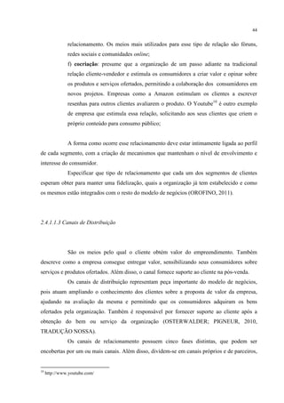 44

relacionamento. Os meios mais utilizados para esse tipo de relação são fóruns,
redes sociais e comunidades online;
f) cocriação: presume que a organização de um passo adiante na tradicional
relação cliente-vendedor e estimula os consumidores a criar valor e opinar sobre
os produtos e serviços ofertados, permitindo a colaboração dos consumidores em
novos projetos. Empresas como a Amazon estimulam os clientes a escrever
resenhas para outros clientes avaliarem o produto. O Youtube10 é outro exemplo
de empresa que estimula essa relação, solicitando aos seus clientes que criem o
próprio conteúdo para consumo público;

A forma como ocorre esse relacionamento deve estar intimamente ligada ao perfil
de cada segmento, com a criação de mecanismos que mantenham o nível de envolvimento e
interesse do consumidor.
Especificar que tipo de relacionamento que cada um dos segmentos de clientes
esperam obter para manter uma fidelização, quais a organização já tem estabelecido e como
os mesmos estão integrados com o resto do modelo de negócios (OROFINO, 2011).

2.4.1.1.3 Canais de Distribuição

São os meios pelo qual o cliente obtém valor do empreendimento. Também
descreve como a empresa consegue entregar valor, sensibilizando seus consumidores sobre
serviços e produtos ofertados. Além disso, o canal fornece suporte ao cliente na pós-venda.
Os canais de distribuição representam peça importante do modelo de negócios,
pois atuam ampliando o conhecimento dos clientes sobre a proposta de valor da empresa,
ajudando na avaliação da mesma e permitindo que os consumidores adquiram os bens
ofertados pela organização. Também é responsável por fornecer suporte ao cliente após a
obtenção do bem ou serviço da organização (OSTERWALDER; PIGNEUR, 2010,
TRADUÇÃO NOSSA).
Os canais de relacionamento possuem cinco fases distintas, que podem ser
encobertas por um ou mais canais. Além disso, dividem-se em canais próprios e de parceiros,

10

http://www.youtube.com/

 