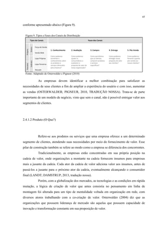 45

conforme apresentado abaixo (Figura 9).

Figura 9. Tipos e Fases dos Canais de Distribuição

Fonte: Adaptado de Osterwalder e Pigneur (2010)

As empresas devem identificar a melhor combinação para satisfazer as
necessidades de seus clientes a fim de ampliar a experiência do usuário e com isso, aumentar
as vendas (OSTERWALDER; PIGNEUR, 2010, TRADUÇÃO NOSSA). Trata-se de parte
importante de um modelo de negócio, visto que sem o canal, não é possível entregar valor aos
segmentos de clientes.

2.4.1.2 Produto (O Que?)

Refere-se aos produtos ou serviços que uma empresa oferece a um determinado
segmento de clientes, atendendo suas necessidades por meio do fornecimento de valor. Esse
pilar de construção também se refere ao modo como a empresa se diferencia dos concorrentes.
Tradicionalmente, as empresas estão concentradas em sua própria posição na
cadeia de valor, onde organizações a montante na cadeia fornecem insumos para empresas
mais a jusante da cadeia. Cada ator da cadeia de valor adiciona valor aos insumos, antes de
passá-los a jusante para o próximo ator da cadeia, eventualmente alcançando o consumidor
final (LANDT; DAMSTRUP, 2013, tradução nossa).
Porém, com a globalização dos mercados, as tecnologias e as condições em rápida
mutação, a lógica de criação de valor que antes consistia no pensamento em linha de
montagem foi alterada para um tipo de mentalidade voltada em organização em rede, com
diversos atores trabalhando com a co-criação de valor. Osterwalder (2004) diz que as
organizações que possuem liderança de mercado são aquelas que possuem capacidade de
inovação e transformação constante em sua proposição de valor.

 