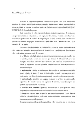 46

2.4.1.2.1 Proposta de Valor

Refere-se ao conjunto de produtos e serviços que geram valor a um determinado
segmento de clientes, satisfazendo suas necessidades. Esses valores podem ser quantitativos
(preço, agilidade na entrega) ou qualitativos (experiência de compra, comodidade) (LANDT;
DAMSTRUP, 2013, tradução nossa).
Cada proposição de valor é composta de um conjunto selecionado de produtos e
serviços que atende às exigências de um segmento de clientes, visando a satisfazer suas
necessidades particulares. É a oferta da empresa para os seus clientes, com características
adicionais e atributos e agregada de benefícios (OROFINO, 2011; OSTERWALDER, 2004,
TRADUÇÃO NOSSA).
De acordo com Osterwalder e Pigneur (2010, tradução nossa), as propostas de
valor podem ser norteadas por um conjunto de características e atributos que visam agregar
valor a oferta da proposta por parte da empresa:
a) novidades: satisfação de um conjunto inteiramente novo de necessidades que
os clientes, muitas vezes, não sabiam que tinham. A telefonia celular é um
exemplo, pois criou toda uma nova indústria em torno de telecomunicações.
Porém, é importante ressaltar que nem sempre novidades estão relacionadas a
novas tecnologias;
b) performance: consiste na melhoria do desempenho de um produto ou serviço
para a criação de valor. O setor de informática pessoal é um exemplo, pois
contava com esse fator ofertando máquinas cada vez mais poderosas ao mercado;
c) customização: consiste em adequar produtos e serviços as necessidades
específicas dos clientes ou de um segmento de clientes. Essa abordagem tem
ganhado importância cada vez maior;
d) “realizar meu trabalho”: parte do principio que o valor pode ser criado
simplesmente auxiliando o cliente na realização de determinadas tarefas.
e) design: um produto pode se destacar por seu design superior. Certas tipos de
indústrias como eletrônicos, moda e de consumo possuem o design como parte
importante da proposição de valor;
f) marca: os consumidores podem considerar valor o simples ato de exibir uma

 