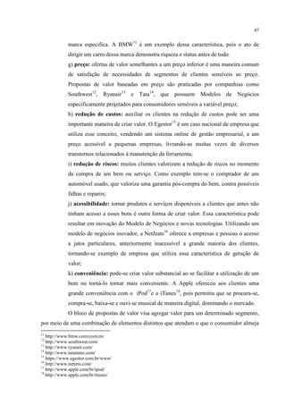 47

marca especifica. A BMW11 é um exemplo dessa característica, pois o ato de
dirigir um carro dessa marca demonstra riqueza e status antes de tudo.
g) preço: ofertas de valor semelhantes a um preço inferior é uma maneira comum
de satisfação de necessidades de segmentos de clientes sensíveis ao preço.
Propostas de valor baseadas em preço são praticadas por companhias como
Southwest12, Ryanair13 e Tata14, que possuem Modelos de Negócios
especificamente projetados para consumidores sensíveis a variável preço;
h) redução de custos: auxiliar os clientes na redução de custos pode ser uma
importante maneira de criar valor. O Egestor15 é um caso nacional de empresa que
utiliza esse conceito, vendendo um sistema online de gestão empresarial, a um
preço acessível a pequenas empresas, livrando-as muitas vezes de diversos
transtornos relacionados à manutenção da ferramenta;
i) redução de riscos: muitos clientes valorizam a redução de riscos no momento
da compra de um bem ou serviço. Como exemplo tem-se o comprador de um
automóvel usado, que valoriza uma garantia pós-compra do bem, contra possíveis
falhas e reparos;
j) acessibilidade: tornar produtos e serviços disponíveis a clientes que antes não
tinham acesso a esses bens é outra forma de criar valor. Essa característica pode
resultar em inovação do Modelo de Negócios e novas tecnologias. Utilizando um
modelo de negócios inovador, a NetJeats16 oferece a empresas e pessoas o acesso
a jatos particulares, anteriormente inacessível a grande maioria dos clientes,
tornando-se exemplo de empresa que utiliza essa característica de geração de
valor;
k) conveniência: pode-se criar valor substancial ao se facilitar a utilização de um
bem ou torná-lo tornar mais conveniente. A Apple ofereceu aos clientes uma
grande conveniência com o iPod17e o iTunes18, pois permitiu que se procura-se,
compra-se, baixa-se e ouvi-se musical de maneira digital, dominando o mercado.
O bloco de propostas de valor visa agregar valor para um determinado segmento,
por meio de uma combinação de elementos distintos que atendam o que o consumidor almeja
11

http://www.bmw.com/com/en/
http://www.southwest.com/
13
http://www.ryanair.com/
14
http://www.tatanano.com/
15
https://www.egestor.com.br/www/
16
http://www.netjets.com/
17
http://www.apple.com/br/ipod/
18
http://www.apple.com/br/itunes/
12

 