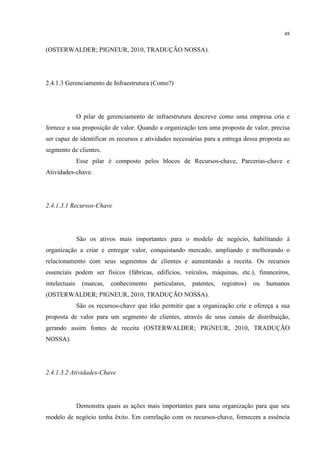48

(OSTERWALDER; PIGNEUR, 2010, TRADUÇÃO NOSSA).

2.4.1.3 Gerenciamento de Infraestrutura (Como?)

O pilar de gerenciamento de infraestrutura descreve como uma empresa cria e
fornece a sua proposição de valor. Quando a organização tem uma proposta de valor, precisa
ser capaz de identificar os recursos e atividades necessárias para a entrega dessa proposta ao
segmento de clientes.
Esse pilar é composto pelos blocos de Recursos-chave, Parcerias-chave e
Atividades-chave.

2.4.1.3.1 Recursos-Chave

São os ativos mais importantes para o modelo de negócio, habilitando à
organização a criar e entregar valor, conquistando mercado, ampliando e melhorando o
relacionamento com seus segmentos de clientes e aumentando a receita. Os recursos
essenciais podem ser físicos (fábricas, edifícios, veículos, máquinas, etc.), financeiros,
intelectuais

(marcas,

conhecimento

particulares,

patentes,

registros)

ou

humanos

(OSTERWALDER; PIGNEUR, 2010, TRADUÇÃO NOSSA).
São os recursos-chave que irão permitir que a organização crie e ofereça a sua
proposta de valor para um segmento de clientes, através de seus canais de distribuição,
gerando assim fontes de receita (OSTERWALDER; PIGNEUR, 2010, TRADUÇÃO
NOSSA).

2.4.1.3.2 Atividades-Chave

Demonstra quais as ações mais importantes para uma organização para que seu
modelo de negócio tenha êxito. Em correlação com os recursos-chave, fornecem a essência

 