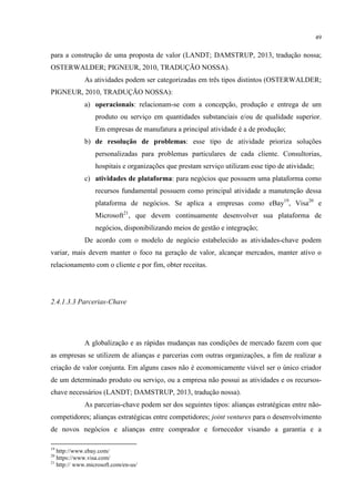 49

para a construção de uma proposta de valor (LANDT; DAMSTRUP, 2013, tradução nossa;
OSTERWALDER; PIGNEUR, 2010, TRADUÇÃO NOSSA).
As atividades podem ser categorizadas em três tipos distintos (OSTERWALDER;
PIGNEUR, 2010, TRADUÇÃO NOSSA):
a) operacionais: relacionam-se com a concepção, produção e entrega de um
produto ou serviço em quantidades substanciais e/ou de qualidade superior.
Em empresas de manufatura a principal atividade é a de produção;
b) de resolução de problemas: esse tipo de atividade prioriza soluções
personalizadas para problemas particulares de cada cliente. Consultorias,
hospitais e organizações que prestam serviço utilizam esse tipo de atividade;
c) atividades de plataforma: para negócios que possuem uma plataforma como
recursos fundamental possuem como principal atividade a manutenção dessa
plataforma de negócios. Se aplica a empresas como eBay19, Visa20 e
Microsoft21, que devem continuamente desenvolver sua plataforma de
negócios, disponibilizando meios de gestão e integração;
De acordo com o modelo de negócio estabelecido as atividades-chave podem
variar, mais devem manter o foco na geração de valor, alcançar mercados, manter ativo o
relacionamento com o cliente e por fim, obter receitas.

2.4.1.3.3 Parcerias-Chave

A globalização e as rápidas mudanças nas condições de mercado fazem com que
as empresas se utilizem de alianças e parcerias com outras organizações, a fim de realizar a
criação de valor conjunta. Em alguns casos não é economicamente viável ser o único criador
de um determinado produto ou serviço, ou a empresa não possui as atividades e os recursoschave necessários (LANDT; DAMSTRUP, 2013, tradução nossa).
As parcerias-chave podem ser dos seguintes tipos: alianças estratégicas entre nãocompetidores; alianças estratégicas entre competidores; joint ventures para o desenvolvimento
de novos negócios e alianças entre comprador e fornecedor visando a garantia e a
19

http://www.ebay.com/
https://www.visa.com/
21
http:// www.microsoft.com/en-us/
20

 