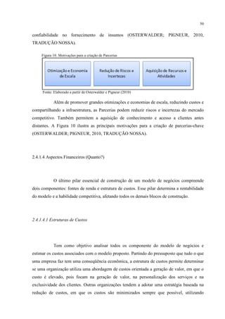 50

confiabilidade no fornecimento de insumos (OSTERWALDER; PIGNEUR, 2010,
TRADUÇÃO NOSSA).
Figura 10. Motivações para a criação de Parcerias

Fonte: Elaborado a partir de Osterwalder e Pigneur (2010)

Além de promover grandes otimizações e economias de escala, reduzindo custos e
compartilhando a infraestrutura, as Parcerias podem reduzir riscos e incertezas do mercado
competitivo. Também permitem a aquisição de conhecimento e acesso a clientes antes
distantes. A Figura 10 ilustra as principais motivações para a criação de parcerias-chave
(OSTERWALDER; PIGNEUR, 2010, TRADUÇÃO NOSSA).

2.4.1.4 Aspectos Financeiros (Quanto?)

O último pilar essencial de construção de um modelo de negócios compreende
dois componentes: fontes de renda e estrutura de custos. Esse pilar determina a rentabilidade
do modelo e a habilidade competitiva, afetando todos os demais blocos de construção.

2.4.1.4.1 Estruturas de Custos

Tem como objetivo analisar todos os componente do modelo de negócios e
estimar os custos associados com o modelo proposto. Partindo do pressuposto que tudo o que
uma empresa faz tem uma conseqüência econômica, a estrutura de custos permite determinar
se uma organização utiliza uma abordagem de custos orientada a geração de valor, em que o
custo é elevado, pois focam na geração de valor, na personalização dos serviços e na
exclusividade dos clientes. Outras organizações tendem a adotar uma estratégia baseada na
redução de custos, em que os custos são minimizados sempre que possível, utilizando

 