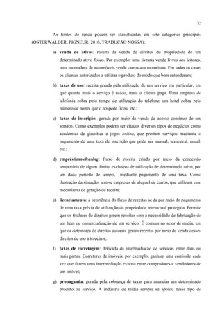 52

As fontes de renda podem ser classificadas em sete categorias principais
(OSTERWALDER; PIGNEUR, 2010, TRADUÇÃO NOSSA):
a) venda de ativos: resulta da venda de direitos de propriedade de um
determinado ativo físico. Por exemplo: uma livraria vende livros aos leitores,
uma montadora de automóveis vende carros aos motoristas. Em todos os casos
os clientes autorizados a utilizar o produto do modo que bem entenderem;
b) taxas de uso: receita gerada pela utilização de um serviço em particular, em
que quanto mais o serviço é usado, mais o cliente paga. Uma empresa de
telefonia cobra pelo tempo de utilização do telefone, um hotel cobra pelo
número de noites que o hospede ficou, etc.;
c) taxas de inscrição: gerada por meio da venda de acesso continuo de um
serviço. Como exemplos podem ser citados diversos tipos de negócios como
academias de ginástica e jogos online, que prestam serviços mediante o
pagamento de uma taxa de inscrição que pode ser mensal, semestral, anual,
etc.;
d) empréstimos/leasing: fluxo de receita criado por meio da concessão
temporária de algum direito exclusivo de utilização de determinado ativo, por
um dado período de tempo,

mediante pagamento de uma taxa. Como

ilustração da situação, tem-se empresas de aluguel de carros, que utilizam esse
mecanismo de geração de receita;
e) licenciamento: a ocorrência do fluxo de receitas se da por meio do pagamento
de uma taxa prévia de utilização da propriedade intelectual protegida. Permite
que os titulares de direitos gerem receitas sem a necessidade de fabricação de
um bem ou comercialização de um serviço. É comum no setor de mídia, em
que os detentores de direitos autorais geram receitas por meio de venda desses
direitos de uso a terceiros;
f) taxas de corretagem: derivada da intermediação de serviços entre duas ou
mais partes. Corretores de imóveis, por exemplo, ganham uma comissão cada
vez que fazem uma intermediação exitosa entre compradores e vendedores de
um imóvel;
g) propaganda: gerada pela cobrança de taxas para anunciar um determinado
produto ou serviço. A indústria de mídia sempre se apoiou nesse tipo de

 