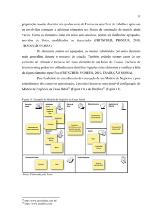 55

preparação envolve desenhar um quadro vazio do Canvas na superfície de trabalho e após isso
os envolvidos começam a adicionar elementos aos blocos de construção do modelo ainda
vazios. Como os elementos estão em notas auto-adesivas, podem ser facilmente agrupados,
movidos de bloco, modificados ou descartados (FRITSCHER; PIGNEUR, 2010,
TRADUÇÃO NOSSA).
Os elementos podem ser agrupados, ou mesmo substituídos por outro elemento
mais generalista durante o processo de criação. Também poderão ocorrer casos de um
elemento ser refinado e tornar-se um novo elemento de um bloco do Canvas. Técnicas de
brainstorming podem ser utilizadas para identificar ligações entre elementos e verificar a falta
de algum elemento específico (FRITSCHER; PIGNEUR, 2010, TRADUÇÃO NOSSA).
Para finalidade de entendimento de concepção de um Modelo de Negócios e para
entendimento dos conceitos apresentados, é possível descrever uma possível configuração do
Modelo de Negócios da Casas Bahia22 (Figura 11) e do Dropbox23 (Figura 12).

Figura 11. Exemplo de Modelo de Negócios da Casas Bahia

Fonte: Elaborado pelo Autor

22
23

http://www.casasbahia.com.br/
https://www.dropbox.com/

 
